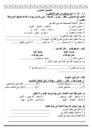 ‫اﻟﺨﺎﻣﺲ‬ ‫اﻻﻣﺘﺤﺎن‬
‫اﻟﻘﺮاءة‬ : ‫أوﻻ‬:( ‫اﻟﺸﺎطﺊ‬ ‫ﻋﻠﻰ‬ ) ‫ﻣﻮﺿﻮع‬ ‫ﻣﻦ‬
‫ﻓﻼ‬ ‫اﻟﻤﻮج‬ ‫ﯾﻐﺮﻗﮭﺎ‬ ‫ﻗﻼﻋﺎ‬ ‫و‬ ‫ﺑﯿﻮﺗﺎ‬ ‫ﺑﺎﻟﺮﻣﻞ‬ ‫ﻧﺒﻨﻰ‬ ، ‫ﻧﻀﺤﻚ‬ ، ‫ﻧﺠﺮى‬ ، ‫ﻧﻘﻔﺰ‬ ، ‫أﺻﺤﺎﺑﻰ‬ ‫ﻣﻊ‬ ‫)أﻟﻌﺐ‬
( ‫ﻧﻐﻀﺐ‬
‫أ‬-‫اﻟﻘﻮﺳﯿﻦ‬ ‫ﺑﯿﻦ‬ ‫ﻣﻤﺎ‬ ‫اﻟﺼﺤﯿﺤﺔ‬ ‫اﻻﺟﺎﺑﺔ‬ ‫اﺧﺘﺮ‬
١-‫ﻧﺠﻠﺲ‬ ) ( ‫ﻧﺒﻨﻰ‬ ) ‫ﻣﻌﻨﻰ‬–‫ﻧﺘﻤﺘﻊ‬–( ‫ﻧﻘﯿﻢ‬
٢-‫ﺑﻨﺎت‬ ) ( ‫ﺑﯿﻮت‬ ) ‫ﻣﻔﺮد‬-‫ﺑﯿﺖ‬–( ‫ﻧﺒﺖ‬
٣-‫ﻧﻔﺮح‬ ) ( ‫ﻧﻐﻀﺐ‬ ) ‫ﻣﻀﺎد‬–‫ﻧﺒﻜﻰ‬–( ‫ﻧﺸﺮب‬
‫ب‬-............................................................................ ‫؟‬ ‫اﻟﺸﺎطﺊ‬ ‫ﻋﻠﻰ‬ ‫ﻧﻔﻌﻞ‬ ‫ﻣﺎذا‬
‫ج‬-‫ﯾﻐﺮق‬ ‫ﻋﻨﺪﻣﺎ‬ ‫ﻧﻔﻌﻞ‬ ‫ﻣﺎذا‬....................................................‫؟‬ ‫اﻟﺒﯿﻮت‬ ‫و‬ ‫اﻟﻘﻼع‬ ‫اﻟﻤﻮج‬
‫د‬-‫اﺳﺘﺨﺮج‬١-......... ‫ﺷﻤﺴﯿﺔ‬ ‫ال‬٢-........ ‫ﺑﺎﻟﻮاو‬ ‫ﻣﺪ‬٣-............ ‫ﺑﺎﻟﻔﺘﺢ‬ ‫ﺗﻨﻮﯾﻦ‬
‫اﻟﻤﺤﻔﻮظﺎت‬ : ‫ﺛﺎﻧﯿﺎ‬-: ‫اﻟﺸﺎﻋﺮ‬ ‫ﻗﺎل‬
‫ﻋﻠﯿﻨﺎ‬ ‫ﻋﺰﯾﺰة‬‫إﻟﯿﻨﺎ‬ ‫ﺣﺒﯿﺒﺔ‬
‫ﻓﺪاء‬ ‫ﻟﮭﺎ‬ ‫ﻧﺤﻦ‬ ‫ﻓﺪاء‬ ‫ﻟﮭﺎ‬ ‫ﻧﺤﻦ‬
‫أ‬-.................... ( ‫ﺣﺒﯿﺒﺔ‬ ) ‫ﻣﻀﺎد‬ .............. ( ‫ﻓﺪاء‬ ) ‫ﻣﻌﻨﻰ‬
‫ب‬-‫؟‬ ‫اﻷول‬ ‫اﻟﺒﯿﺖ‬ ‫ﻓﻰ‬ ‫ﺑﻼدﻧﺎ‬ ‫اﻟﺸﺎﻋﺮ‬ ‫وﺻﻒ‬ ‫ﺑﻢ‬
..........................................................
‫ج‬-‫د‬ ............................ ‫؟‬ ‫اﻟﻨﺺ‬ ‫اﺳﻢ‬ ‫ﻣﺎ‬-‫؟‬ ‫اﻟﺸﺎﻋﺮ‬ ‫اﺳﻢ‬ ‫ﻣﺎ‬
......................................
‫اﻟﻠﻐﻮﯾﺔ‬ ‫اﻟﺘﺮاﻛﯿﺐ‬ : ‫ﺛﺎﻟﺜﺎ‬
‫أ‬-َ ‫ھﺬا‬ ) ‫ﺿﻊ‬-‫ھﺬه‬–‫ھﺎﺗﺎن‬-‫اﻟﻤﻨﺎﺳﺐ‬ ‫اﻟﻤﻜﺎن‬ ‫ﻓﻰ‬ ( ‫ھﺆﻻء‬
)١. ‫ﻣﺘﻌﺎوﻧﺔ‬ ‫ﺻﺪﯾﻘﺔ‬ ............ ()٣‫اﻟﻤﺴﺘﺸﻔﻰ‬ ‫ﻓﻲ‬ ‫أطﺒﺎء‬ ................ (
)٢) . ‫ھﺸﺎم‬ ‫ﺻﺪﯾﻘﻲ‬ .............. (٤‫ﻣﺼﺮ‬ ‫ﻣﻨﺘﺨﺐ‬ ‫ﻓﻲ‬ ‫.............ﻻﻋﺒﺎن‬ (
‫ب‬-‫ﺗﻨﻄﻖ‬ ‫ﻻ‬ ‫و‬ ‫ﺗﻜﺘﺐ‬ ‫ﺣﺮوف‬ ‫ﺑﮭﺎ‬ ‫اﻟﺘﻲ‬ ‫اﻟﻜﻠﻤﺎت‬ ‫ﺗﺤﺖ‬ ‫ﺧﻄﺎ‬ ‫ﺿﻊ‬
)١‫ﻣﺴﺎﻓﺮ‬ (–‫ﻟﻜﻦ‬-‫ﻣﺮﯾﺾ‬)٢‫طﮫ‬ (–‫اﻟﺮﺣﻤﻦ‬–‫اﻷﻣﯿﺮ‬
)٣‫ھﺬا‬ (–‫اﻟﻤﻠﻮك‬–) ‫اﻟﺒﻌﯿﺪ‬٤‫اﻟﺬى‬ (-‫ﺑﻼدى‬–‫ﻋﺒﯿﺮ‬
‫ج‬-‫ﻓﻌﻠﯿﺔ‬ ‫ﺟﻤﻞ‬ ‫اﻟﻰ‬ ‫اﻟﺘﺎﻟﯿﺔ‬ ‫اﻻﺳﻤﯿﺔ‬ ‫اﻟﺠﻤﻞ‬ ‫ﺣﻮل‬
)١.......................................................... ‫اﻟﻤﺮور‬ ‫ﯾﻨﻈﻢ‬ ‫اﻟﺸﺮطﻲ‬ (
)٢........................................................ . ‫اﻟﺸﺎرع‬ ‫ﯾﻨﻈﻒ‬ ‫اﻟﻌﺎﻣﻞ‬ (
)٣........................................................... ‫اﻟﺒﯿﺖ‬ ‫ﻓﻰ‬ ‫أﻣﮭﺎ‬ ‫ﺗﺴﺎﻋﺪ‬ ‫اﻟﻔﺘﺎة‬ (
 