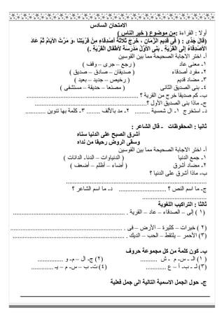 ‫اﻟﺴﺎدس‬ ‫اﻻﻣﺘﺤﺎن‬
‫اﻟﻘﺮاءة‬ : ‫أوﻻ‬:( ‫اﻟﻨﺎس‬ ‫ﺧﯿﺮ‬ ) ‫ﻣﻮﺿﻮع‬ ‫ﻣﻦ‬
)ِ‫ﺪ‬ْ‫َﺻ‬‫أ‬ ُ‫ﺔ‬َ‫ﺛ‬‫َﻼ‬‫ﺛ‬ َ‫َج‬‫ﺮ‬َ‫ﺧ‬ ، ِ‫ن‬‫َﺎ‬‫ﻣ‬‫ﱠ‬‫ﺰ‬‫اﻟ‬ ِ‫ِﯾﻢ‬‫ﺪ‬َ‫ﻗ‬ ‫ِﻰ‬‫ﻓ‬ ) : ‫ﱢى‬‫ﺪ‬َ‫ﺟ‬ َ‫ل‬‫َﺎ‬‫ﻗ‬َ‫د‬‫َﺎ‬‫ﻋ‬ ‫ﱠ‬‫ﻢ‬ُ‫ﺛ‬ ُ‫م‬‫َﺎ‬‫ﯾ‬‫اﻷ‬ ْ‫ﱠت‬‫ﺮ‬َ‫ﻣ‬ َ‫و‬، ‫َﺎ‬‫ﻨ‬ِ‫ﺘ‬َ‫ﯾ‬ْ‫َﺮ‬‫ﻗ‬ ْ‫ِﻦ‬‫ﻣ‬ ِ‫ء‬‫َﺎ‬‫ﻗ‬
. ِ‫ﺔ‬َ‫ﯾ‬ْ‫َﺮ‬‫ﻘ‬ْ‫ﻟ‬‫ا‬ ِ‫ل‬‫َﺎ‬‫ﻔ‬ْ‫ط‬‫ﻷ‬ ً‫ﺔ‬َ‫ﺳ‬َ‫ر‬ْ‫ﺪ‬َ‫ﻣ‬ ُ‫ل‬‫ﱠ‬‫و‬‫اﻷ‬ ‫َﻰ‬‫ﻨ‬َ‫ﺑ‬ . ِ‫ﺔ‬َ‫ﯾ‬ْ‫َﺮ‬‫ﻘ‬ْ‫ﻟ‬‫ا‬ ‫َﻰ‬‫ﻟ‬ِ‫إ‬ ُ‫ء‬‫َﺎ‬‫ﻗ‬ِ‫ﺪ‬ْ‫اﻷﺻ‬(
‫أ‬-‫اﻟﻘﻮﺳﯿﻦ‬ ‫ﺑﯿﻦ‬ ‫ﻣﻤﺎ‬ ‫اﻟﺼﺤﯿﺤﺔ‬ ‫اﻻﺟﺎﺑﺔ‬ ‫اﺧﺘﺮ‬
١-‫رﺟﻊ‬ ) ‫ﻋﺎد‬ ‫ﻣﻌﻨﻰ‬–‫ﺟﺮى‬–( ‫وﻗﻒ‬
٢-‫أﺻﺪﻗﺎء‬ ‫ﻣﻔﺮد‬‫ﺻﺪﯾﻘﺎن‬ )–‫ﺻﺎدق‬–( ‫ﺻﺪﯾﻖ‬
٣-‫رﺧﯿﺺ‬ ) ‫ﻗﺪﯾﻢ‬ ‫ﻣﻀﺎد‬–‫ﺟﺪﯾﺪ‬–( ‫ﺑﻌﯿﺪ‬
٤-‫ﻣﺼﻨﻌﺎ‬ ) ‫اﻟﺜﺎﻧﻰ‬ ‫اﻟﺼﺪﯾﻖ‬ ‫ﺑﻨﻰ‬–‫ﺣﺪﯾﻘﺔ‬–( ‫ﻣﺴﺘﺸﻔﻰ‬
‫ب‬-...................................................... ‫؟‬ ‫اﻟﻘﺮﯾﺔ‬ ‫ﻣﻦ‬ ‫ﺧﺮج‬ ‫ﺻﺪﯾﻘﺎ‬ ‫ﻛﻢ‬............
‫ج‬-..................................................................‫؟‬ ‫اﻷول‬ ‫اﻟﺼﺪﯾﻖ‬ ‫ﺑﻨﻰ‬ ‫ﻣﺎذا‬
‫د‬-‫اﺳﺘﺨﺮج‬١-......... ‫ﺷﻤﺴﯿﺔ‬ ‫ال‬٢-........ ‫ﺑﺎﻷﻟﻒ‬ ‫ﻣﺪ‬٣-............ ‫ﺗﻨﻮﯾﻦ‬ ‫ﺑﮭﺎ‬ ‫ﻛﻠﻤﺔ‬
‫اﻟﻤﺤﻔﻮظﺎت‬ : ‫ﺛﺎﻧﯿﺎ‬-: ‫اﻟﺸﺎﻋﺮ‬ ‫ﻗﺎل‬
‫ﺳﻨﺎه‬ ‫اﻟﺪﻧﯿﺎ‬ ‫ﻋﻠﻰ‬ ‫اﻟﺼﺒﺢ‬ ‫أﺷﺮق‬
‫ﻧﺪاه‬ ‫ﻣﻦ‬ ‫رﺣﯿﻘﺎ‬ ‫اﻟﺮوض‬ ‫وﺳﻘﻰ‬
‫أ‬-‫اﻟﻘﻮﺳﯿﻦ‬ ‫ﺑﯿﻦ‬ ‫ﻣﻤﺎ‬ ‫اﻟﺼﺤﯿﺤﺔ‬ ‫اﻻﺟﺎﺑﺔ‬ ‫اﺧﺘﺮ‬
١-‫اﻟﺪﻧﯿﺎوات‬ ) ‫اﻟﺪﻧﯿﺎ‬ ‫ﺟﻤﻊ‬–‫اﻟﺪﻧﺎ‬-( ‫اﻟﺪاﻧﺎت‬
٢-‫أﺿﺎء‬ ) ‫أﺷﺮق‬ ‫ﻣﻀﺎد‬–‫أظﻠﻢ‬–( ‫أﺿﻌﻒ‬
‫ب‬-‫؟‬ ‫اﻟﺪﻧﯿﺎ‬ ‫ﻋﻠﻰ‬ ‫أﺷﺮق‬ ‫ﻣﺎذا‬
...................................................................................
‫ج‬-‫د‬ ............................ ‫؟‬ ‫اﻟﻨﺺ‬ ‫اﺳﻢ‬ ‫ﻣﺎ‬-‫؟‬ ‫اﻟﺸﺎﻋﺮ‬ ‫اﺳﻢ‬ ‫ﻣﺎ‬
......................................
‫اﻟﻠﻐﻮﯾﺔ‬ ‫اﻟﺘﺮاﻛﯿﺐ‬ : ‫ﺛﺎﻟﺜﺎ‬
)١‫إﻟﻰ‬ (–‫اﻟﺼﺪﻗﺎء‬–‫ﻋﺎد‬–.......................... . ‫اﻟﻘﺮﯾﺔ‬........................................
)٢‫ﺧﯿﺮات‬ (–‫ﻛﺜﯿﺮة‬–‫اﻷرض‬–.................................................................. . ‫ﻓﻰ‬
)٣‫اﻷﺣﻤﺮ‬ (–‫ﯾﻠﺘﻘﻂ‬–‫اﻟﺤﺐ‬–.................................................................. . ‫اﻟﺪﯾﻚ‬
‫ب‬-‫ﻛﻠ‬ ‫ﻛﻮن‬‫ﺣﺮوف‬ ‫ﻣﺠﻤﻮﻋﺔ‬ ‫ﻛﻞ‬ ‫ﻣﻦ‬ ‫ﻤﺔ‬
)١‫اﻟـ‬ (-‫س‬-‫م‬-) .......... ‫ش‬٢‫ج‬ (-‫ال‬–‫م‬-............... ‫و‬
)٣‫ﻟـ‬ (-‫ب‬-‫أ‬–) ............ ‫ع‬٤‫ت‬ (-‫ب‬–‫س‬-‫م‬–............. ‫ﯾـ‬
‫ج‬-‫ﻓﻌﻠﯿﺔ‬ ‫ﺟﻤﻞ‬ ‫اﻟﻰ‬ ‫اﻟﺘﺎﻟﯿﺔ‬ ‫اﻻﺳﻤﯿﺔ‬ ‫اﻟﺠﻤﻞ‬ ‫ﺣﻮل‬
 