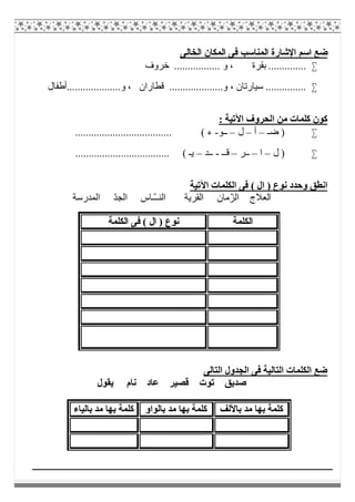 ‫اﻟﺨﺎﻟﻰ‬ ‫اﻟﻤﻜﺎن‬ ‫ﻓﻰ‬ ‫اﻟﻤﻨﺎﺳﺐ‬ ‫اﻹﺷﺎرة‬ ‫اﺳﻢ‬ ‫ﺿﻊ‬
‫ﺧﺮوف‬ ................. ‫و‬ ، ‫ﺑﻘﺮة‬ ..............
‫ﻗﻄﺎران‬ ....................‫و‬ ، ‫ﺳﯿﺎرﺗﺎن‬ ...............‫و....................أطﻔﺎل‬ ،
: ‫اﻵﺗﯿﺔ‬ ‫اﻟﺤﺮوف‬ ‫ﻣﻦ‬ ‫ﻛﻠﻤﺎت‬ ‫ﻛﻮن‬
‫ﺿـ‬ )–‫أ‬–‫ل‬–‫ــﻮ‬-.................................... ( ‫ء‬
‫ل‬ )–‫ا‬–‫ــﺮ‬–‫ﻗــ‬-‫ــﺪ‬–................................... ( ‫ﯾـ‬
‫اﻵﺗﯿﺔ‬ ‫اﻟﻜﻠﻤﺎت‬ ‫ﻓﻰ‬ ( ‫ال‬ ) ‫ﻧﻮع‬ ‫وﺣﺪد‬ ‫اﻧﻄﻖ‬
‫ا‬ ‫اﻟﻌﻼج‬‫اﻟﻤﺪرﺳﺔ‬ ّ‫ﺪ‬‫اﻟﺠ‬ ‫ّـﺎس‬‫ـ‬‫اﻟﻨـ‬ ‫اﻟﻘﺮﯾﺔ‬ ‫ّﻣﺎن‬‫ﺰ‬‫ﻟ‬
‫اﻟﺘﺎﻟﻰ‬ ‫اﻟﺠﺪول‬ ‫ﻓﻰ‬ ‫اﻟﺘﺎﻟﯿﺔ‬ ‫اﻟﻜﻠﻤﺎت‬ ‫ﺿﻊ‬
‫ﻧﺎم‬ ‫ﻋﺎد‬ ‫ﻗﺼﯿﺮ‬ ‫ﺗﻮت‬ ‫ﺻﺪﯾﻖ‬‫ﯾﻘﻮل‬
‫اﻟﻜﻠﻤﺔ‬‫اﻟﻜﻠﻤﺔ‬ ‫ﻓﻰ‬ ( ‫ال‬ ) ‫ﻧﻮع‬
‫ﺑﺎﻷﻟﻒ‬ ‫ﻣﺪ‬ ‫ﺑﮭﺎ‬ ‫ﻛﻠﻤﺔ‬‫ﺑﺎﻟﻮاو‬ ‫ﻣﺪ‬ ‫ﺑﮭﺎ‬ ‫ﻛﻠﻤﺔ‬‫ﺑﺎﻟﯿﺎء‬ ‫ﻣﺪ‬ ‫ﺑﮭﺎ‬ ‫ﻛﻠﻤﺔ‬
 