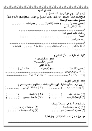 ‫اﻟﺴﺎﺑﻊ‬ ‫اﻻﻣﺘﺤﺎن‬
‫اﻟﻘﺮاءة‬ : ‫أوﻻ‬:( ‫اﻟﻌﺎدل‬ ‫اﻷﺳﺪ‬ ) ‫ﻣﻮﺿﻮع‬ ‫ﻣﻦ‬
ُ‫ﻊ‬‫اﻟﺠﻤﯿ‬ ‫ذھﺐ‬ . ِ‫ﺮ‬‫اﻟﻨﮭ‬ ِ‫ﻦ‬‫ﻋ‬ ‫اﺑﺘﻌﺪوا‬ : ُ‫ﺮ‬‫اﻟﻜﺒﯿ‬ ُ‫ﻞ‬‫اﻟﻔﯿ‬ َ‫ﺻﺎح‬‫إﻟﻰ‬‫اﻷ‬ ‫ﺑﯿﻨﮭﻢ‬ َ‫ﻢ‬‫ﻟﯿﺤﻜ‬ ، ِ‫ﺪ‬‫اﻷﺳ‬ُ‫ﺮ‬‫اﻟﻨﮭ‬ : ُ‫ﺪ‬‫ﺳ‬
‫ًﺎ‬‫ﻌ‬‫ﺟﻤﯿ‬ ُ‫ﻧﻌﯿﺶ‬ ‫ﻟﻠﺠﻤﯿﻊ‬‫ﻓﻲ‬‫ﺳﻼم‬
‫أ‬-......... ( ‫)اﺑﺘﻌﺪوا‬ ‫ﻣﻀﺎد‬ ‫و‬ ......... ( ‫)ﺻﺎح‬ ‫ﻣﻌﻨﻰ‬................... ‫اﻷﺳﺪ‬ ‫ﺟﻤﻊ‬ ‫و‬
‫ب‬-‫ﻟﻠﻨﻤﻮر‬ ‫اﻟﻔﯿﻞ‬ ‫ﻗﺎل‬ ‫ﻣﺎذا‬
‫؟‬...............................................................................................
‫ج‬-‫اﻟﺠﻤﯿﻊ‬ ‫ذھﺐ‬ ‫ﻟﻤﺎذا‬‫إﻟﻰ‬
‫اﻷﺳﺪ؟‬.......................................................................................
‫د‬-‫اﻷﺳﺪ‬ ‫ﺣﻜﻢ‬ ‫ﺑﻢ‬
‫؟‬..........................................................................................................
١-.. ‫ﺑﺎﻷﻟﻒ‬ ‫ﻣﺪ‬............٢-.......... ‫ﺑﺎﻟﯿﺎء‬ ‫ﻣﺪ‬٣-‫ﻗﻤﺮﯾﺔ‬ ‫ﻻﻣﺎ‬ .............. ‫ﺑﺎﻟﻮاو‬ ‫ﻣﺪ‬
...............
‫اﻟﻤﺤﻔﻮظﺎت‬ : ‫ﺛﺎﻧﯿﺎ‬-: ‫اﻟﺸﺎﻋﺮ‬ ‫ﻗﺎل‬
‫؟‬ ‫ﻣﻦ‬ ‫ﻓﯿﺾ‬ ‫ﻣﻦ‬ ‫اﻟﻨﺪى‬
‫ﻣﻦ؟‬ ‫ﻓﯿﺾ‬ ‫ﻣﻦ‬ ‫اﻟﻀﺤﻰ‬ ‫و‬
‫اﻟﻘﺪﯾﺮ‬ ‫ﷲ‬ ‫إﻧﮫ‬
‫أ‬-‫ﻓ‬ ) ‫ﺟﻤﻊ‬ ............. ( ‫اﻟﻨﺪى‬ ) ‫ﻣﻌﻨﻰ‬............. ( ‫ﻧﻮر‬ ) ‫ﻣﻀﺎد‬ ............. ( ‫ﯿﺾ‬
‫ب‬-................................................................................... ‫؟‬ ‫ﻣﻦ‬ ‫ﻓﯿﺾ‬ ‫ﻣﻦ‬ ‫اﻟﻨﺪى‬
‫ج‬-‫د‬ ............................ ‫؟‬ ‫اﻟﻨﺺ‬ ‫اﺳﻢ‬ ‫ﻣﺎ‬-................................ ‫؟‬ ‫اﻟﻨﺺ‬ ‫ﻗﺎﺋﻞ‬ ‫ﻣﻦ‬
‫ﺛﺎ‬‫اﻟﻠﻐﻮﯾﺔ‬ ‫اﻟﺘﺮاﻛﯿﺐ‬ : ‫ﻟﺜﺎ‬
‫أ‬-‫اﻷﺳﺎﻟﯿ‬ ‫ﻧﻮع‬ ‫ﺑﯿﻦ‬‫ﺐ‬‫ﻧﮭﻰ‬ ) ‫اﻵﺗﯿﺔ‬–‫ﻧﻔﻰ‬–‫ﻧﺪاء‬–‫اﺳﺘﻔﮭﺎم‬–‫ﺗﻌﺠﺐ‬–( ‫أﻣﺮ‬
)١) ( ............ ) ‫اﺟﺘﮭﺪ‬ ‫إﺳﻼم‬ ‫ﯾﺎ‬ (٤(................. ) ‫اﻟﺰھﻮر‬ ‫ﺗﻘﻄﻒ‬ ‫ﻻ‬ (
)٢) ( ............ ) ‫دروﺳﻚ‬ ‫ذاﻛﺮ‬ (٥( ............ ) ‫ﺗﺴﻜﻦ‬ ‫أﯾﻦ‬ (
)٣) ( ............ ) ‫اﻟﻮاﺟﺐ‬ ‫أھﻤﻞ‬ ‫ﻟﻢ‬ (٦( ............ ) ‫ﯾﺎﺳﻤﯿﻦ‬ ‫أﺟﻤﻞ‬ ‫ﻣﺎ‬ (
‫ب‬-‫ﺣﺮوف‬ ‫ﻣﺠﻤﻮﻋﺔ‬ ‫ﻛﻞ‬ ‫ﻣﻦ‬ ‫ﻛﻠﻤﺔ‬ ‫ﻛﻮن‬
)١‫ع‬ (-‫ث‬–‫ب‬–‫ل‬-) .......... ‫ال‬٢‫ر‬ (-‫ت‬-‫ا‬–‫خ‬-............... ‫ﯾـ‬
)٣‫ت‬ (-‫ز‬-‫ال‬–‫ﯾـ‬-‫ن‬–) ............ ‫و‬٤‫غ‬ (-‫ال‬–‫ب‬–‫ة‬-............. ‫ا‬
‫ج‬-‫ﻓﻌﻠﯿﺔ‬ ‫ﺟﻤﻞ‬ ‫اﻟﻰ‬ ‫اﻟﺘﺎﻟﯿﺔ‬ ‫اﻻﺳﻤﯿﺔ‬ ‫اﻟﺠﻤﻞ‬ ‫ﺣﻮل‬
 