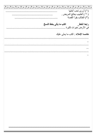 )١................................................................. ‫أﺧﺘﮭﺎ‬ ‫ﺗﺤﺐ‬ ‫أروى‬ (......
)٢........................................................ . ‫اﻟﻤﺮﯾﺾ‬ ‫ﯾﻌﺎﻟﺞ‬ ‫اﻟﻄﺒﯿﺐ‬ (
)٣........................................................... ‫اﻟﻘﺼﺔ‬ ‫ﯾﻘﺮأ‬ ‫اﻟﻄﺎﻟﺐ‬ (
‫اﻟﺨﻂ‬ ‫راﺑﻌﺎ‬‫اﻟﻨﺴﺦ‬ ‫ﺑﺨﻂ‬ ‫ﯾﺄﺗﻰ‬ ‫ﻣﺎ‬ ‫اﻛﺘﺐ‬
‫اﻷ‬ ‫ﻓﻰ‬................................................................................. ‫ﻛﺜﯿﺮة‬ ‫ﺧﯿﺮات‬ ‫رض‬
‫اﻹﻣﻼء‬ ‫ﺧﺎﻣﺴﺎ‬‫ﻋﻠﯿﻚ‬ ‫ﯾﻤﻠﻰ‬ ‫ﻣﺎ‬ ‫اﻛﺘﺐ‬ :
....................................................................................................................
..
....................................................................................................................
...
....................................................................................................................
..
 