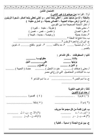 ‫اﻟﺜﺎﻣﻦ‬ ‫اﻻﻣﺘﺤﺎن‬
‫اﻟﻘﺮاءة‬ : ‫أوﻻ‬:( ‫اﻟﻨﺎس‬ ‫ﺧﯿﺮ‬ ) ‫ﻣﻮﺿﻮع‬ ‫ﻣﻦ‬
‫ﻮن‬‫اﻟﺰﯾﺘ‬ ‫ﺠﺮة‬‫ﺷ‬ ،‫أﺻﻔﺮ‬ ‫ﺑﻠﺤﺎ‬ ‫ﺗﻌﻄﻰ‬ ‫أﺧﺘﻲ‬ ‫و‬ ، ‫أﺣﻤﺮ‬ ‫ﺑﻠﺤﺎ‬ ‫أﻋﻄﻰ‬ ، ‫ﻣﺼﺮ‬ ‫ﺻﻌﯿﺪ‬ ‫ﻣﻦ‬ ‫أﻧﺎ‬ : ‫)اﻟﻨﺨﻠﺔ‬
( ‫ﻣﻔﯿﺪة‬ ‫ﺛﻤﺎري‬ ‫و‬ ، ‫ﺟﻤﯿﻠﺔ‬ ‫أﻏﺼﺎﻧﻲ‬ ، ‫اﻟﺤﺒﯿﺒﺔ‬ ‫ﺳﯿﻨﺎء‬ ‫أرض‬ ‫ﻣﻦ‬ ‫أﻧﺎ‬ ‫و‬ :
‫أ‬-‫اﻟﻘﻮﺳﯿﻦ‬ ‫ﺑﯿﻦ‬ ‫ﻣﻤﺎ‬ ‫اﻟﺼﺤﯿﺤﺔ‬ ‫اﻻﺟﺎﺑﺔ‬ ‫اﺧﺘﺮ‬
١-‫ﻣﻔﯿﺪة‬ ‫ﻣﻌﻨﻰ‬‫طﻮﯾﻠﺔ‬ )–‫ﻣﻔﯿﺪة‬–( ‫ﻛﺒﯿﺮة‬
٢-‫ﻏﺎﺻﻦ‬ ) ‫أﻏﺼﺎن‬ ‫ﻣﻔﺮد‬–‫ﻏﺺ‬–( ‫ﻏﺼﻦ‬
٣-‫رﺧﯿﺼﺔ‬ ) ‫ﺟﻤﯿﻠﺔ‬ ‫ﻣﻀﺎد‬–‫ﺟﺪﯾﺪة‬–( ‫ﻗﺒﯿﺤﺔ‬
‫ب‬-.................................................... ‫؟‬ ‫اﻟﻨﺨﻠﺔ‬ ‫ﻟﻨﺎ‬ ‫ﺗﻨﺘﺞ‬ ‫ﻣﺎذا‬..............
‫ج‬-..................................................................‫؟‬ ‫اﻟﺰﯾﺘﻮن‬ ‫ﺷﺠﺮة‬ ‫ﺗﺰرع‬ ‫أﯾﻦ‬
‫د‬-١-......... ‫ﺷﻤﺴﯿﺔ‬ ‫ال‬٢-........ ‫ﺑﺎﻷﻟﻒ‬ ‫ﻣﺪ‬٣-............‫ﺑﺎﻟﻔﺘﺢ‬ ‫ﺗﻨﻮﯾﻦ‬٤-‫ﺗﻨﻮﯾﻦ‬
....‫ﺑﺎﻟﻀﻢ‬
‫اﻟﻤﺤﻔﻮظﺎت‬ : ‫ﺛﺎﻧﯿﺎ‬-: ‫اﻟﺸﺎﻋﺮ‬ ‫ﻗﺎل‬
............. ‫ﺣﻘﻮﻟﮭـــــﺎ‬ .......... ‫ﺑﻼدﻧﺎ‬
‫اﻟﻨﯿﻞ‬ .................‫ﻋﻠﻰ‬ .......... ‫ﯾﺰﯾﻨﮭﺎ‬
............ ‫و‬ ‫اﻟﻘﻤﺢ‬ ‫و‬ .......... ‫و‬ ‫اﻟﺘﯿﻦ‬ ‫و‬
‫أ‬-.....( ‫ﺿﻔﺎف‬ ) ‫ﻣﻌﻨﻰ‬............ ( ‫اﻟﺤﺒﯿﺒﺔ‬ ) ‫ﻣﻀﺎد‬ ............. ( ‫اﻟﻨﺨﯿﻞ‬ ) ‫ﻣﻔﺮد‬ .......
‫ب‬-‫ﻣﺼﺮ‬ ‫ﻓﻲ‬ ‫ﺗﺰرع‬ ‫اﻟﺘﻲ‬ ‫اﻟﻤﺤﺎﺻﯿﻞ‬ ‫و‬ ‫اﻟﻨﺒﺎﺗﺎت‬ ‫ﻣﺎ‬
.......................................................
‫ج‬-‫د‬ ............................ ‫؟‬ ‫اﻟﻨﺺ‬ ‫اﺳﻢ‬ ‫ﻣﺎ‬-‫؟‬ ‫اﻟﺸﺎﻋﺮ‬ ‫اﺳﻢ‬ ‫ﻣﺎ‬
......................................
‫اﻟﻠﻐﻮﯾﺔ‬ ‫اﻟﺘﺮاﻛﯿﺐ‬ : ‫ﺛﺎﻟﺜﺎ‬
‫أ‬-‫اﻟﺘﻨﻮﯾﻦ‬ ‫ﻧﻮع‬ ‫ﺣﺪد‬
)١) ......................... . ٍ‫ة‬‫ﻋﺰﯾﺰ‬ (٤............................. ٍ‫ة‬‫ﻗﺼﯿﺮ‬ (
)٢) ............................... . ٌ‫ء‬‫دوا‬ (٥ً‫ﺤ‬‫ﺑﻠ‬ (................................... ‫ﺎ‬
‫ب‬-‫ﺣﺮوف‬ ‫ﻣﺠﻤﻮﻋﺔ‬ ‫ﻛﻞ‬ ‫ﻣﻦ‬ ‫ﻛﻠﻤﺔ‬ ‫ﻛﻮن‬
)١‫و‬ (-‫د‬-‫ا‬-) .............. ‫ء‬٢‫اﻷ‬ (-‫ح‬–‫ن‬-‫ا‬-............... ‫ل‬
)٣‫ھـ‬ (-‫و‬-‫ز‬–) ............ ‫ر‬٤‫ك‬ (-‫ن‬-‫ال‬-..... ‫ز‬........
‫ج‬-‫اﺳﻤﯿﺔ‬ ) ‫اﻟﺠﻤﻠﺔ‬ ‫ﻧﻮع‬ ‫ﺑﯿﻦ‬–( ‫ﻓﻌﻠﯿﺔ‬
 