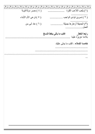)١) ....................... ‫اﻟﻜﺮة‬ ‫اﻟﻼﻋﺐ‬ ‫ﯾﻠﻌﺐ‬ (٤‫ﻗﻮﯾﺔ‬ ‫دوﻟﺔ‬ ‫ﻣﺼﺮ‬ (
.......................
)٢) .................. ‫اﻟﻮاﺟﺐ‬ ‫ﺗﺆدى‬ ‫ﻧﺴﺮﯾﻦ‬ (٥‫اﻷﺑﻨﺎء‬ ‫اﻷم‬ ‫ﺗﺮﻋﻰ‬ (
........................
)٣() ................. ‫ﺟﻤﯿﻠﺔ‬ ‫أزھﺎرھﺎ‬ ‫اﻟﺤﺪﯾﻘﺔ‬٦‫ﻣﻦ‬ ‫أﺑﻰ‬ ‫ﻋﺎد‬ (
........................‫اﻟﻌﻤﻞ‬
‫اﻟﺨﻂ‬ ‫راﺑﻌﺎ‬‫اﻟﻨﺴﺦ‬ ‫ﺑﺨﻂ‬ ‫ﯾﺄﺗﻰ‬ ‫ﻣﺎ‬ ‫اﻛﺘﺐ‬
.................................................................................... ‫ﻋﻠﯿﻨﺎ‬ ‫ﻋﺰﯾﺰة‬ ‫ﺑﻼدﻧﺎ‬......
‫اﻹﻣﻼء‬ ‫ﺧﺎﻣﺴﺎ‬‫ﻋﻠﯿﻚ‬ ‫ﯾﻤﻠﻰ‬ ‫ﻣﺎ‬ ‫اﻛﺘﺐ‬ :
.............................................
.........................................................................
....................................................................................................................
...
 