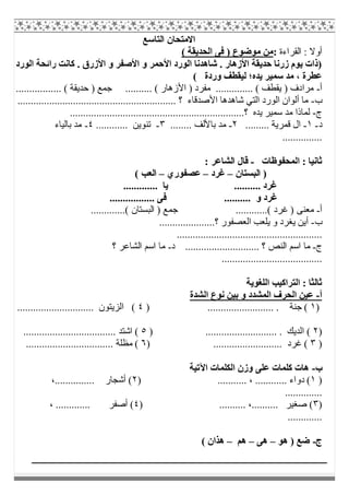 ‫اﻟﺘﺎﺳﻊ‬ ‫اﻻﻣﺘﺤﺎن‬
‫اﻟﻘﺮاءة‬ : ‫أوﻻ‬:( ‫اﻟﺤﺪﯾﻘﺔ‬ ‫ﻓﻰ‬ ) ‫ﻣﻮﺿﻮع‬ ‫ﻣﻦ‬
‫اﻟﻮرد‬ ‫راﺋﺤﺔ‬ ‫ﻛﺎﻧﺖ‬ . ‫اﻷزرق‬ ‫و‬ ‫اﻷﺻﻔﺮ‬ ‫و‬ ‫اﻷﺣﻤﺮ‬ ‫اﻟﻮرد‬ ‫ﺷﺎھﺪﻧﺎ‬ . ‫اﻷزھﺎر‬ ‫ﺣﺪﯾﻘﺔ‬ ‫زرﻧﺎ‬ ‫ﯾﻮم‬ ‫)ذات‬
( ‫وردة‬ ‫ﻟﯿﻘﻄﻒ‬ ‫ﯾﺪه؛‬ ‫ﺳﻤﯿﺮ‬ ‫ﻣﺪ‬ ، ‫ﻋﻄﺮة‬
‫أ‬-.............. ( ‫ﯾﻘﻄﻒ‬ ) ‫ﻣﺮادف‬................. ( ‫ﺣﺪﯾﻘﺔ‬ ) ‫ﺟﻤﻊ‬ .......... ( ‫اﻷزھﺎر‬ ) ‫ﻣﻔﺮد‬
‫ب‬-‫اﻷﺻﺪﻗﺎ‬ ‫ﺷﺎھﺪھﺎ‬ ‫اﻟﺘﻲ‬ ‫اﻟﻮرد‬ ‫أﻟﻮان‬ ‫ﻣﺎ‬‫ء‬............................................................ ‫؟‬
‫ج‬-................................................................‫؟‬ ‫ﯾﺪه‬ ‫ﺳﻤﯿﺮ‬ ‫ﻣﺪ‬ ‫ﻟﻤﺎذا‬..
‫د‬-١-......... ‫ﻗﻤﺮﯾﺔ‬ ‫ال‬٢-........ ‫ﺑﺎﻷﻟﻒ‬ ‫ﻣﺪ‬٣-............ ‫ﺗﻨﻮﯾﻦ‬٤-‫ﺑﺎﻟﯿﺎء‬ ‫ﻣﺪ‬
...............
‫اﻟﻤﺤﻔﻮظﺎت‬ : ‫ﺛﺎﻧﯿﺎ‬-: ‫اﻟﺸﺎﻋﺮ‬ ‫ﻗﺎل‬
‫اﻟﺒﺴﺘﺎن‬ )–‫ﻏﺮد‬–‫ﻋﺼﻔﻮري‬–( ‫اﻟﻌﺐ‬
‫ﯾﺎ‬ .......... ‫ﻏﺮد‬.............
................. ‫ﻓﻰ‬ .......... ‫و‬ ‫ﻏﺮد‬
‫أ‬-.............( ‫اﻟﺒﺴﺘﺎن‬ ) ‫ﺟﻤﻊ‬ ............( ‫ﻏﺮد‬ ) ‫ﻣﻌﻨﻰ‬
‫ب‬-.....................‫؟‬ ‫اﻟﻌﺼﻔﻮر‬ ‫ﯾﻠﻌﺐ‬ ‫و‬ ‫ﯾﻐﺮد‬ ‫أﯾﻦ‬
.......................................................
‫ج‬-‫د‬ ............................ ‫؟‬ ‫اﻟﻨﺺ‬ ‫اﺳﻢ‬ ‫ﻣﺎ‬-‫؟‬ ‫اﻟﺸﺎﻋﺮ‬ ‫اﺳﻢ‬ ‫ﻣﺎ‬
......................................
‫اﻟﻠﻐﻮﯾﺔ‬ ‫اﻟﺘﺮاﻛﯿﺐ‬ : ‫ﺛﺎﻟﺜﺎ‬
‫أ‬-‫اﻟﺸﺪة‬ ‫ﻧﻮع‬ ‫ﺑﯿﻦ‬ ‫و‬ ‫اﻟﻤﺸﺪد‬ ‫اﻟﺤﺮف‬ ‫ﻋﯿﻦ‬
)١......................... . ‫ﺟﻨﺔ‬ ()٤............................. ‫اﻟﺰﯾﺘﻮن‬ (
)٢) ........................... . ‫اﻟﺪﯾﻚ‬ (٥................................... ‫اﺷﺘﺪ‬ (
)٣) .......................... ‫ﻏﺮد‬ (٦...................... ‫ﻣﻈﻠﺔ‬ (...........
‫ب‬-‫اﻵﺗﯿﺔ‬ ‫اﻟﻜﻠﻤﺎت‬ ‫وزن‬ ‫ﻋﻠﻰ‬ ‫ﻛﻠﻤﺎت‬ ‫ھﺎت‬
)١) ........... ، ............ ‫دواء‬ (٢،............... ‫أﺷﺠﺎر‬ (
..............
)٣) .......... ،.......... ‫ﺻﻐﯿﺮ‬ (٤، ............. ‫أﺻﻔﺮ‬ (
.............
‫ج‬-‫ھﻮ‬ ) ‫ﺿﻊ‬–‫ھﻰ‬–‫ھﻢ‬–( ‫ھﺬان‬
 