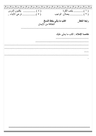 )١) ‫اﻟﻜﺮة‬ ‫ﯾﻠﻌﺐ‬ ..............(٤‫اﻟﺪرس‬ ‫ﯾﻜﺘﺒﻮن‬ ................. (
)٢) ‫اﻟﻮاﺟﺐ‬ ‫ﯾﻌﻤﻼن‬ .................. (٥.. ‫اﻷﺑﻨﺎء‬ ‫ﺗﺮﻋﻰ‬ ...................(
‫اﻟ‬ ‫راﺑﻌﺎ‬‫ﺨﻂ‬‫اﻟﻨﺴﺦ‬ ‫ﺑﺨﻂ‬ ‫ﯾﺄﺗﻰ‬ ‫ﻣﺎ‬ ‫اﻛﺘﺐ‬
‫اﻹﯾﻤﺎن‬ ‫ﻣﻦ‬ ‫اﻟﻨﻈﺎﻓﺔ‬
..........................................................................................
‫اﻹﻣﻼء‬ ‫ﺧﺎﻣﺴﺎ‬‫ﻋﻠﯿﻚ‬ ‫ﯾﻤﻠﻰ‬ ‫ﻣﺎ‬ ‫اﻛﺘﺐ‬ :
.............................................
.........................................................................
....................................................................................................................
....................................................................................................................
......
....................................................................................................................
.
 