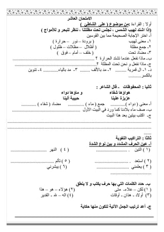‫اﻟﻌﺎﺷﺮ‬ ‫اﻻﻣﺘﺤﺎن‬
‫اﻟﻘﺮاءة‬ : ‫أوﻻ‬:( ‫اﻟﺸﺎطﺊ‬ ‫ﻋﻠﻰ‬ ) ‫ﻣﻮﺿﻮع‬ ‫ﻣﻦ‬
‫اﻟﺸﻤﺲ‬ ‫ﻟﮭﯿﺐ‬ ‫اﺷﺘﺪ‬ ‫)إذا‬( ‫ﻟﻸﻣﻮاج‬ ‫و‬ ‫ﻟﻠﺒﺤﺮ‬ ‫ﻧﻨﻈﺮ‬ ، ‫ﻣﻈﻠﺘﻨﺎ‬ ‫ﺗﺤﺖ‬ ‫ﻧﺠﻠﺲ‬ ،
‫أ‬-‫اﻟﻘﻮﺳﯿﻦ‬ ‫ﺑﯿﻦ‬ ‫ﻣﻤﺎ‬ ‫اﻟﺼﺤﯿﺤﺔ‬ ‫اﻹﺟﺎﺑﺔ‬ ‫اﺧﺘﺮ‬
١-‫ﺑﺮودة‬ ) ‫ﻟﮭﯿﺐ‬ ‫ﻣﻌﻨﻰ‬–‫ﻧﻮر‬–( ‫ﺣﺮارة‬
٢-‫أظﻼل‬ ) ‫ﻣﻈﻠﺔ‬ ‫ﺟﻤﻊ‬–‫ﻣﻈﻼت‬–( ‫ظﻠﻮل‬
٣-‫ﺧﻠﻒ‬ ) ‫ﺗﺤﺖ‬ ‫ﻣﻀﺎد‬–‫أﻣﺎم‬–( ‫ﻓﻮق‬
‫ب‬-‫ﻋﻨﺪﻣ‬ ‫ﻧﻔﻌﻞ‬ ‫ﻣﺎذا‬‫ﺎ‬.................................................................. ‫؟‬ ‫اﻟﺤﺮارة‬ ‫ﺗﺸﺘﺪ‬
‫ج‬-..................................................................‫؟‬ ‫اﻟﻤﻈﻠﺔ‬ ‫ﺗﺤﺖ‬ ‫ﻧﺤﻦ‬ ‫و‬ ‫ﻧﻔﻌﻞ‬ ‫ﻣﺎذا‬
‫د‬-١-......... ‫ﻗﻤﺮﯾﺔ‬ ‫ال‬٢-‫ﺑﺎﻷﻟ‬ ‫ﻣﺪ‬........ ‫ﻒ‬٣-............‫ﺑﺎﻟﯿﺎء‬ ‫ﻣﺪ‬٤-‫ﺗﻨﻮﯾﻦ‬
..........‫ﺑﺎﻟﻜﺴﺮ‬
‫اﻟﻤﺤﻔﻮظﺎت‬ : ‫ﺛﺎﻧﯿﺎ‬-: ‫اﻟﺸﺎﻋﺮ‬ ‫ﻗﺎل‬
‫دواء‬ ‫ﻣﺎؤھﺎ‬ ‫و‬ ‫ﺷﻔﺎء‬ ‫ھﻮاؤھﺎ‬
‫أﻟﯿﻨﺎ‬ ‫ﺣﺒﯿﺒﺔ‬ ‫ﻋﻠﯿﻨﺎ‬ ‫ﻋﺰﯾﺰة‬
‫أ‬-.........( ‫دواء‬ ) ‫ﻣﻌﻨﻰ‬............ ( ‫ﺷﻔﺎء‬ ) ‫ﻣﻀﺎد‬ ............. ( ‫ﻣﺎء‬ ) ‫ﺟﻤﻊ‬ ...
‫ب‬-....................................................... ‫اﻷول‬ ‫اﻟﺒﯿﺖ‬ ‫ﻓﻲ‬ ‫ورد‬ ‫ﻛﻤﺎ‬ ‫ﺑﻼدﻧﺎ‬ ‫ﻣﺎء‬ ‫ﺻﻒ‬
‫ج‬-‫اﻟﺒﯿﺖ‬ ‫ھﺬا‬ ‫ﺑﻌﺪ‬ ‫ﺑﯿﺘﯿﻦ‬ ‫اﻛﺘﺐ‬
....................................................................................................................
....................................................................................................................
......
‫اﻟﻠﻐﻮﯾﺔ‬ ‫اﻟﺘﺮاﻛﯿﺐ‬ : ‫ﺛﺎﻟﺜﺎ‬
‫أ‬-‫اﻟﺸﺪة‬ ‫ﻧﻮع‬ ‫ﺑﯿﻦ‬ ‫و‬ ‫اﻟﻤﺸﺪد‬ ‫اﻟﺤﺮف‬ ‫ﻋﯿﻦ‬
)١‫اﻟﺘﯿﻦ‬ () ......................... .٤............................. ‫اﻟﻨﮭﺮ‬ (
)٢) ........................... . ‫اﺳﺘﻌﺪ‬ (٥................................... ‫ﺗﺄﻟﻢ‬ (
)٣.......................... ‫ﯾﻌﻠﻤﻨﻲ‬ ()٦‫ﯾﺒﺸﺮﻧﻲ‬ (
.................................
‫ب‬-‫ﯾﻨﻄﻖ‬ ‫ﻻ‬ ‫و‬ ‫ﯾﻜﺘﺐ‬ ‫ﺣﺮف‬ ‫ﺑﮭﺎ‬ ‫اﻟﺘﻲ‬ ‫اﻟﻜﻠﻤﺎت‬ ‫ﺣﺪد‬
)١‫ﻟﻜﻦ‬ (–‫ﻋﻼء‬-) ‫ﻣﺘﻰ‬٢‫ھﺆﻻء‬ (–‫ھﻮ‬–‫ھﺬا‬
)٣‫أوﻻد‬ (-‫ھﺬان‬-) ‫أوﻗﺎت‬٤‫اﻟﮫ‬ (–‫ﷲ‬-‫اﻟﻘﺪﯾﺮ‬
‫ج‬-‫ﺣﻜﺎﯾﺔ‬ ‫ﻣﻨﮭﺎ‬ ‫ﻟﺘﻜﻮن‬ ‫اﻵﺗﯿﺔ‬ ‫اﻟﺠﻤﻞ‬ ‫ﺗﺮﺗﯿﺐ‬ ‫أﻋﺪ‬
 