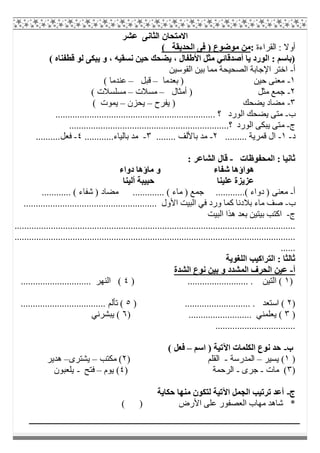 ‫اﻟﺜﺎﻧﻰ‬ ‫اﻻﻣﺘﺤﺎن‬‫ﻋ‬‫ﺸﺮ‬
‫اﻟﻘﺮاءة‬ : ‫أوﻻ‬:( ‫اﻟﺤﺪﯾﻘﺔ‬ ‫ﻓﻰ‬ ) ‫ﻣﻮﺿﻮع‬ ‫ﻣﻦ‬
( ‫ﻗﻄﻔﻨﺎه‬ ‫ﻟﻮ‬ ‫ﯾﺒﻜﻰ‬ ‫و‬ ، ‫ﻧﺴﻘﯿﮫ‬ ‫ﺣﯿﻦ‬ ‫ﯾﻀﺤﻚ‬ ، ‫اﻷطﻔﺎل‬ ‫ﻣﺜﻞ‬ ‫أﺻﺪﻗﺎﺋﻲ‬ ‫ﯾﺎ‬ ‫اﻟﻮرد‬ : ‫)ﺑﺎﺳﻢ‬
‫أ‬-‫اﻟﻘﻮﺳﯿﻦ‬ ‫ﺑﯿﻦ‬ ‫ﻣﻤﺎ‬ ‫اﻟﺼﺤﯿﺤﺔ‬ ‫اﻹﺟﺎﺑﺔ‬ ‫اﺧﺘﺮ‬
١-‫ﺣﯿﻦ‬ ‫ﻣﻌﻨﻰ‬‫ﺑﻌﺪﻣﺎ‬ )–‫ﻗﺒﻞ‬–( ‫ﻋﻨﺪﻣﺎ‬
٢-‫أﻣﺜﺎل‬ ) ‫ﻣﺜﻞ‬ ‫ﺟﻤﻊ‬–‫ﻣﺴﻼت‬–( ‫ﻣﺴﻠﺴﻼت‬
٣-‫ﯾﻔﺮح‬ ) ‫ﯾﻀﺤﻚ‬ ‫ﻣﻀﺎد‬–‫ﯾﺤﺰن‬–( ‫ﯾﻤﻮت‬
‫ب‬-.................................................................. ‫؟‬ ‫اﻟﻮرد‬ ‫ﯾﻀﺤﻚ‬ ‫ﻣﺘﻰ‬
‫ج‬-‫ﻣ‬..................................................................‫؟‬ ‫اﻟﻮرد‬ ‫ﯾﺒﻜﻰ‬ ‫ﺘﻰ‬
‫د‬-١-......... ‫ﻗﻤﺮﯾﺔ‬ ‫ال‬٢-........ ‫ﺑﺎﻷﻟﻒ‬ ‫ﻣﺪ‬٣-............‫ﺑﺎﻟﯿﺎء‬ ‫ﻣﺪ‬٤-..........‫ﻓﻌﻞ‬
‫اﻟﻤﺤﻔﻮظﺎت‬ : ‫ﺛﺎﻧﯿﺎ‬-: ‫اﻟﺸﺎﻋﺮ‬ ‫ﻗﺎل‬
‫ﺷﻔﺎء‬ ‫ھﻮاؤھﺎ‬‫دواء‬ ‫ﻣﺎؤھﺎ‬ ‫و‬
‫أﻟﯿﻨﺎ‬ ‫ﺣﺒﯿﺒﺔ‬ ‫ﻋﻠﯿﻨﺎ‬ ‫ﻋﺰﯾﺰة‬
‫أ‬-............ ( ‫ﺷﻔﺎء‬ ) ‫ﻣﻀﺎد‬ ............. ( ‫ﻣﺎء‬ ) ‫ﺟﻤﻊ‬ ............( ‫دواء‬ ) ‫ﻣﻌﻨﻰ‬
‫ب‬-..................................... ‫اﻷول‬ ‫اﻟﺒﯿﺖ‬ ‫ﻓﻲ‬ ‫ورد‬ ‫ﻛﻤﺎ‬ ‫ﺑﻼدﻧﺎ‬ ‫ﻣﺎء‬ ‫ﺻﻒ‬..................
‫ج‬-‫اﻟﺒﯿﺖ‬ ‫ھﺬا‬ ‫ﺑﻌﺪ‬ ‫ﺑﯿﺘﯿﻦ‬ ‫اﻛﺘﺐ‬
....................................................................................................................
....................................................................................................................
......
‫اﻟﻠﻐﻮﯾﺔ‬ ‫اﻟﺘﺮاﻛﯿﺐ‬ : ‫ﺛﺎﻟﺜﺎ‬
‫أ‬-‫اﻟﺸﺪة‬ ‫ﻧﻮع‬ ‫ﺑﯿﻦ‬ ‫و‬ ‫اﻟﻤﺸﺪد‬ ‫اﻟﺤﺮف‬ ‫ﻋﯿﻦ‬
)١) ......................... . ‫اﻟﺘﯿﻦ‬ (٤............................. ‫اﻟﻨﮭﺮ‬ (
)٢........................... . ‫اﺳﺘﻌﺪ‬ ()٥................................... ‫ﺗﺄﻟﻢ‬ (
)٣) .......................... ‫ﯾﻌﻠﻤﻨﻲ‬ (٦‫ﯾﺒﺸﺮﻧﻲ‬ (
.................................
‫ب‬-‫اﺳﻢ‬ ) ‫اﻵﺗﯿﺔ‬ ‫اﻟﻜﻠﻤﺎت‬ ‫ﻧﻮع‬ ‫ﺣﺪ‬–( ‫ﻓﻌﻞ‬
)١‫ﯾﺴﯿﺮ‬ (–‫اﻟﻤﺪرﺳﺔ‬-‫اﻟﻘﻠﻢ‬)٢‫ﻣﻜﺘﺐ‬ (–‫ﯾﺸﺘﺮى‬–‫ھﺪﯾﺮ‬
)٣‫ﻣﺎت‬ (-‫ﺟﺮى‬-) ‫اﻟﺮﺣﻤﺔ‬٤‫ﯾﻮم‬ (–‫ﻓﺘﺢ‬-‫ﯾﻠﻌﺒﻮن‬
‫ج‬-‫ﺣﻜﺎﯾﺔ‬ ‫ﻣﻨﮭﺎ‬ ‫ﻟﺘﻜﻮن‬ ‫اﻵﺗﯿﺔ‬ ‫اﻟﺠﻤﻞ‬ ‫ﺗﺮﺗﯿﺐ‬ ‫أﻋﺪ‬
( ) ‫اﻷرض‬ ‫ﻋﻠﻰ‬ ‫اﻟﻌﺼﻔﻮر‬ ‫ﻣﮭﺎب‬ ‫ﺷﺎھﺪ‬ *
 