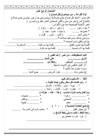 ‫ﻋﺸﺮ‬ ‫اﻟﺮاﺑﻊ‬ ‫اﻻﻣﺘﺤﺎن‬
( ‫ﺻﺒﺎح‬ ‫)ﻛﻞ‬ ‫ﻣﻮﺿﻮع‬ ‫ﻣﻦ‬ : ‫اﻟﻘﺮاءة‬ ‫أوﻻ‬
( ‫)ﺻﻼﺣﺎ‬ ‫ﺟﺪى‬ ‫ﺻﺒﺎح‬ ‫ﻛﻞ‬ ‫أﺷﺎھﺪ‬ : ‫ﺑﺎﺳﻢ‬ ‫ﻗﺎل‬‫ﺻﻼح‬ ‫ﺟﺪى‬ ‫ﯾﺒﺸﺮﻧﻰ‬ ‫زھﻮر‬ ‫ﯾﺪه‬ ‫وﻓﻰ‬ ‫ﯾﺒﺘﺴﻢ‬
( ‫واﻟﺴﺮور‬ ‫ﺑﺎﻟﻔﺮح‬ ‫أﺷﻌﺮ‬ ‫أﺻﺤﺎﺑﻰ‬ ‫وأﻟﺘﻘﻰ‬ ‫ﻣﺪرﺳﺘﻰ‬ ‫ﻧﺤﻮ‬ ‫أﺳﺮع‬ ‫ﺑﺎﻟﻨﺠﺎح‬
: ‫اﻷﻗﻮاس‬ ‫ﺑﯿﻦ‬ ‫ﻣﻤﺎ‬ ‫اﻟﺼﺤﯿﺤﺔ‬ ‫اﻻﺟﺎﺑﺔ‬ ‫ﺗﺨﯿﺮ‬
‫زھﯿﺮ‬ ) ......... ‫زھﻮر‬ ‫ﻣﻔﺮد‬ *–‫زاھﺮ‬-( ‫زھﺮة‬
‫ﺟﺪﯾﺪ‬ ) .......... ‫ﺟﺪ‬ ‫ﺟﻤﻊ‬ *-‫ﺟﺪود‬-( ‫ﺟﺪد‬
.... ‫أﺷﻌﺮ‬ ‫ﻣﻌﻨﻰ‬ *‫أﻟﻌﺐ‬ ) .........-‫أﺣﺲ‬-( ‫أﻗﻮل‬
..............................................................‫؟‬ ‫ﺻﻼﺣﺎ‬ ‫اﻟﺠﺪ‬ ‫ﺑﺎﺳﻢ‬ ‫ﯾﺸﺎھﺪ‬ ‫ﻣﺘﻰ‬ (‫ب‬
.......................................................................... ‫؟‬ ‫أﺻﺤﺎﺑﮫ‬ ‫ﺑﺎﺳﻢ‬ ‫ﯾﻠﺘﻘﻰ‬ ‫أﯾﻦ‬ (‫ج‬
‫ﺑﺎﻟﻔﺘ‬ ‫ﺗﻨﻮﯾﻦ‬ ‫ﺑﮭﺎ‬ ‫ﻛﻠﻤﻤﺔ‬............... ‫ﻗﻤﺮﯾﺔ‬ ‫................ﻻم‬ ‫ﺑﺎﻟﯿﺎء‬ ‫ﻣﺪ‬ ‫ﺑﮭﺎ‬ ‫ﻛﻠﻤﺔ‬ .................... ‫ﺢ‬
..................... ‫ﺑﺎﻟﻮاو‬ ‫ﻣﺪ‬ ‫ﺑﮭﺎ‬ ‫ﻛﻠﻤﺔ‬ .................. ‫ﺷﻤﺴﯿﺔ‬ ‫ﻻم‬ ‫ﺑﮭﺎ‬ ‫ﻛﻠﻤﺔ‬
( ‫اﻟﻘﺪﯾﺮ‬ ‫ﷲ‬ ) ‫ﻧﺺ‬ ‫ﻣﻦ‬ : ‫اﻟﻤﺤﻔﻮظﺎت‬ ‫ﺛﺎﻧﯿﺎ‬
‫اﻟ‬ ‫ﻋﻠﻰ‬ ................. ‫أﺷﺮق‬....................... ‫ﺪﻧﯿﺎ‬
............................ ‫ﻣﻦ‬ ‫رﺣﯿﻘﺎ‬ ‫اﻟﺮوض‬ ...............‫و‬
١. ‫اﻟﺴﺎﺑﻘﺔ‬ ‫اﻷﺑﯿﺎت‬ ‫ﻓﻰ‬ ‫اﻟﻨﺎﻗﺺ‬ ‫أﻛﻤﻞ‬ (
........................................ ‫؟‬ ‫اﻟﻨﺸﯿﺪ‬ ‫ھﺬا‬ ‫ﻋﻨﻮان‬ ‫ﻣﺎ‬ (‫ب‬
‫اﻟ‬ ‫ﻣﻔﺮد‬ ................ ‫ﺳﻨﺎه‬ ‫ﻣﻌﻨﻰ‬ (‫ج‬........ ‫اﻟﺪﻧﯿﺎ‬ ‫ﺟﻤﻊ‬ .......... ‫ﺮوض‬
‫واﻟﺘﺮاﻛﯿﺐ‬ ‫اﻷﺳﺎﻟﯿﺐ‬ : ‫ﺛﺎﻟﺜﺎ‬
‫أ‬-: ‫ﻣﻔﯿﺪة‬ ‫ﺟﻤﻼ‬ ‫وﻛﻮن‬ ‫ﺳﻄﺮ‬ ‫ﻛﻞ‬ ‫ﻛﻠﻤﺎت‬ ‫رﺗﺐ‬-
١-‫ﺑﯿﻮﺗﺎ‬–‫ﻧﺒﻨﻰ‬–‫وﻗﻼﻋﺎ‬-.......................................... ‫ﺑﺎﻟﺮﻣﻞ‬
١-‫ﻋﻄﺮة‬–‫اﻟﻮرد‬–‫ﻛﺎﻧﺖ‬-..................................‫راﺋﺤﺔ‬....................
‫ھﺬا‬ ) ‫ﻣﻨﺎﺳﺐ‬ ‫إﺷﺎرة‬ ‫ﺑﺎﺳﻢ‬ ‫أﻛﻤﻞ‬ (‫ب‬–‫ھﺬه‬-( ‫ھﺆﻻء‬
‫ﺿﯿﻮف‬ .............. * ‫زھﺮة‬ ................... *
‫ﻣﻮظﻒ‬ ............... * ‫أﺻﺤﺎﺑﻲ‬ .................... *
.............. *‫طﺒﯿﺒﺔ‬ ................. * ‫ﻣﻌﻠﻢ‬ ...
( ‫؟‬ / . ) ‫اﻟﻤﻨﺎﺳﺒﺔ‬ ‫اﻟﻌﻼﻣﺔ‬ ‫ﺿﻊ‬ (‫ج‬
............ ‫اﻟﻤﺪرﺳﺔ‬ ‫اﻟﻰ‬ ‫ﺑﺎﺳﻢ‬ ‫ﯾﺬھﺐ‬ * .......... ‫اﻟﻔﯿﻞ‬ ‫ﯾﻌﯿﺶ‬ ‫أﯾﻦ‬ *
: ‫اﻟﻨﺴﺦ‬ ‫ﺑﺨﻂ‬ ‫ﯾﻠﻲ‬ ‫ﻣﺎ‬ ‫اﻛﺘﺐ‬ : ‫اﻟﺨﻂ‬ ‫راﺑﻌﺎ‬-
‫ﯾﺎ‬ ‫ﻏﺮد‬ ‫ﻏﺮد‬‫ﻋﺼﻔﻮري‬
.................................................................................
 