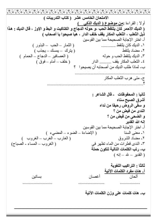 ( ‫اﻟﺘﺪرﯾﺒﺎت‬ ‫ﻛﺘﺎب‬ ) ‫ﻋﺸﺮ‬ ‫اﻟﺨﺎﻣﺲ‬ ‫اﻻﻣﺘﺤﺎن‬
‫اﻟﻘﺮاءة‬ : ‫أوﻻ‬:( ‫اﻟﺬﻛﻲ‬ ‫اﻟﺪﯾﻚ‬ ) ‫ﻣﻮﺿﻮع‬ ‫ﻣﻦ‬
‫ﺬا‬‫ھ‬ : ‫اﻟﺪﯾﻚ‬ ‫ﻗﺎل‬ ، ‫اﻹوز‬ ‫و‬ ‫اﻟﺒﻂ‬ ‫و‬ ‫اﻟﻜﺘﺎﻛﯿﺖ‬ ‫و‬ ‫اﻟﺪﺟﺎج‬ ‫ﺣﻮﻟﮫ‬ ‫،و‬ ‫اﻟﺤﺐ‬ ‫ﯾﻠﺘﻘﻂ‬ ‫ﻛﺎن‬ ‫اﻷﺣﻤﺮ‬ ‫اﻟﺪﯾﻚ‬ )
( ‫أﺻﺤﺎب‬ ‫ﯾﺎ‬ ‫ﺻﯿﺤﻮا‬ ‫ھﯿﺎ‬ ، ‫اﻟﺪار‬ ‫ﺧﻠﻒ‬ ‫ﯾﻘﻒ‬ ‫اﻟﻤﻜﺎر‬ ‫اﻟﺜﻌﻠﺐ‬ ، ‫اﻟﺜﻌﻠﺐ‬ ‫ذﯾﻞ‬
‫أ‬-‫اﺧﺘ‬‫اﻟﻘﻮﺳﯿﻦ‬ ‫ﺑﯿﻦ‬ ‫ﻣﻤﺎ‬ ‫اﻟﺼﺤﯿﺤﺔ‬ ‫اﻹﺟﺎﺑﺔ‬ ‫ﺮ‬
١-‫اﻟﺜﻤﺎر‬ ) ............ ‫ﯾﻠﺘﻘﻂ‬ ‫ﻛﺎن‬ ‫اﻟﺪﯾﻚ‬–‫اﻟﺤﺐ‬–( ‫اﻟﺒﺬور‬
٢-‫ﯾﺘﺮك‬ ) ‫ﯾﻠﺘﻘﻂ‬ ‫ﻣﻀﺎد‬–‫ﯾﻤﺴﻚ‬–( ‫ﯾﺠﺬب‬
٣-‫اﻟﻌﺼﺎﻓ‬ ) ‫ﺣﻮﻟﮫ‬ ‫و‬ ‫اﻟﺤﺐ‬ ‫ﯾﻠﺘﻘﻂ‬ ‫اﻟﺪﯾﻚ‬‫ﯿﺮ‬–‫اﻟﺪﺟﺎج‬–( ‫اﻟﺤﻤﺎم‬
٤-‫ﺧﻠﻒ‬ ) ‫اﻟﺪار‬ .......... ‫ﯾﻘﻒ‬ ‫اﻟﻤﻜﺎر‬ ‫اﻟﺜﻌﻠﺐ‬–‫أﻣﺎم‬–( ‫ﻓﻮق‬
‫ب‬-‫؟‬ ‫ﯾﺼﯿﺤﻮا‬ ‫أن‬ ‫أﺻﺤﺎﺑﮫ‬ ‫ﻣﻦ‬ ‫اﻟﺪﯾﻚ‬ ‫طﻠﺐ‬ ‫ﻟﻤﺎذا‬
...........................................................
‫ج‬-‫اﻟﻤﻜﺎر‬ ‫اﻟﺜﻌﻠﺐ‬ ‫ھﺮب‬ ‫ﻣﺘﻰ‬
........................‫؟‬.........................................................
‫اﻟﻤﺤﻔﻮظﺎت‬ : ‫ﺛﺎﻧﯿﺎ‬-: ‫اﻟﺸﺎﻋﺮ‬ ‫ﻗﺎل‬
‫ﺳﻨﺎه‬ ‫اﻟﺼﺒﺢ‬ ‫أﺷﺮق‬
‫ﻧﺪاه‬ ‫ﻣﻦ‬ ‫رﺣﯿﻘﺎ‬ ‫اﻟﺮوض‬ ‫ﺳﻘﻰ‬ ‫و‬
‫؟‬ ‫ﻣﻦ‬ ‫ﻓﯿﺾ‬ ‫ﻣﻦ‬ ‫اﻟﻨﺪى‬
‫؟‬ ‫ﻣﻦ‬ ‫ﻓﯿﺾ‬ ‫ﻣﻦ‬ ‫اﻟﻀﺤﻰ‬ ‫و‬
‫اﻟﻘﺪﯾﺮ‬ ‫ﷲ‬ ‫إﻧﮫ‬
‫أ‬-‫اﻟﻘﻮﺳﯿﻦ‬ ‫ﺑﯿﻦ‬ ‫ﻣﻤﺎ‬ ‫اﻟﺼﺤﯿﺤﺔ‬ ‫اﻹﺟﺎﺑﺔ‬ ‫اﺧﺘﺮ‬
١-‫اﻟﺴﻨﺎ‬ ‫ﻣﻌﻨﻰ‬‫اﻹﺿﺎءة‬ )–‫اﻟﻀﻮء‬–( ‫اﻟﻤﻀﻲء‬
٢-‫اﻟﻐﺎرب‬ ) ‫اﻟﺸﺮوق‬ ‫ﻣﻀﺎد‬–‫اﻟﻐﺮب‬–( ‫اﻟﻐﺮوب‬
٣-‫اﻟﻐﺮوب‬ ) ‫ﻓﻰ‬ ‫ﺗﻈﮭﺮ‬ ‫اﻟﻤﺎء‬ ‫ﻣﻦ‬ ‫ﻗﻄﺮات‬ ‫اﻟﻨﺪى‬–‫اﻟﻤﺴﺎء‬-(‫اﻟﺼﺒﺎح‬
‫ب‬-‫ﺣﻤﻠﺔ‬ ‫ﻟﺘﻜﻮن‬ ‫اﻟﺘﺎﻟﯿﺔ‬ ‫اﻟﻜﻠﻤﺎت‬ ‫رﺗﺐ‬
‫اﻟﻘﺪﯾ‬ )‫ﺮ‬–‫ﷲ‬–( ‫إﻧﮫ‬
‫اﻟﻠﻐﻮﯾﺔ‬ ‫اﻟﺘﺮاﻛﯿﺐ‬ : ‫ﺛﺎﻟﺜﺎ‬
‫أ‬-‫اﻵﺗﯿﺔ‬ ‫اﻟﻜﻠﻤﺎت‬ ‫ﻣﻔﺮد‬ ‫ھﺎت‬
‫ﺑﺴﺎﺗﯿﻦ‬ ‫أﻏﺼﺎن‬ ‫أﻟﺤﺎن‬
.............................. ..................................
‫ب‬-‫اﻵﺗﯿﺔ‬ ‫اﻟﻜﻠﻤﺎت‬ ‫وزن‬ ‫ﻋﻠﻰ‬ ‫ﻛﻠﻤﺎت‬ ‫ھﺎت‬
 