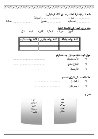 ‫ﺿ‬: ‫ﯾﻠﻰ‬ ‫ﻓﯿﻤﺎ‬ ‫اﻟﻨﻘﻂ‬ ‫ﻣﻜﺎن‬ ‫اﻟﻤﻨﺎﺳﺐ‬ ‫اﻹﺷﺎرة‬ ‫اﺳﻢ‬ ‫ﻊ‬-
ُ‫ء‬‫أﺻﺪﻗﺎ‬ ........................... ٌ‫ة‬‫ﺷﺠﺮ‬ .....................
ٌ‫ﺔ‬‫ﻧـﺨـﻠـ‬ .......................... ٌ‫ﻏﺼﻦ‬ ................... ٌ‫....................أﺻﺤﺎب‬
( ّ‫ﺪ‬‫اﻟﻤ‬ ) ‫ﻧﻮع‬ ‫ﺣﺪد‬‫اﻵﺗﯿﺔ‬ ‫اﻟﻜﻠﻤﺎت‬ ‫ﻓﻰ‬
‫ﻗﺎل‬ ‫أﺑﻨﺎء‬ ‫ﻛﺜﯿﺮة‬ ‫اﺑﺤﺜﻮا‬ ‫ﺧﯿﺮات‬ ٌ‫ز‬‫ﻛﻨﻮ‬
:‫ﻓﻌﻠﯿﺔ‬ ‫ﺟﻤﻠﺔ‬ ‫إﻟﻰ‬ ‫اﻻﺳﻤﯿﺔ‬ ‫اﻟﺠﻤﻠﺔ‬ ‫ﺣﻮل‬
........................... ‫ﯾﻀﺤﻚ‬ ُ‫اﻷب‬.................
............................................ ُ‫ﻊ‬‫ﯾﺠﻤ‬ ُ‫ح‬‫اﻟﻔﻼ‬
............................................ ُ‫ﻞ‬‫ﺗﻌﻤ‬ ‫ﱡ‬‫م‬‫اﻷ‬
: ‫ﻧﻔﺴﮫ‬ ‫اﻟﻮزن‬ ‫ﻋﻠﻰ‬ ‫ﻛﻠﻤﺎت‬ ‫ھﺎت‬
........ ( َ‫ل‬‫ﻗــﺎ‬ )............................
................................... ( ‫ﺧﯿﺮات‬ )
: ‫ﺻﻞ‬
‫ﺑﺎﻷﻟﻒ‬ ‫ﻣﺪ‬ ‫ﺑﮭﺎ‬ ‫ﻛﻠﻤﺔ‬‫ﺑﺎﻟﻮاو‬ ‫ﻣﺪ‬ ‫ﺑﮭﺎ‬ ‫ﻛﻠﻤﺔ‬‫ﺑﺎﻟﯿﺎء‬ ‫ﻣﺪ‬ ‫ﺑﮭﺎ‬ ‫ﻛﻠﻤﺔ‬
‫ھـﺬا‬
‫ھﺬه‬
‫ھﺆﻻء‬
‫ھﺬان‬
‫ھﺎﺗﺎن‬
‫ﺷﺠﺮة‬
‫ﺗﻠﻤﯿﺬان‬
‫اﻟﻨﯿﻞ‬
‫ﻣﻌﻠﻤﺘﺎن‬
‫ﻓﻼﺣﻮن‬
 