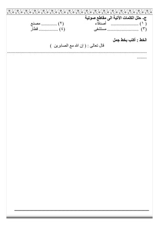 ‫ج‬-‫ﺻﻮﺗﯿﺔ‬ ‫ﻣﻘﺎطﻊ‬ ‫اﻟﻰ‬ ‫اﻵﺗﯿﺔ‬ ‫اﻟﻜﻠﻤﺎت‬ ‫ﺣﻠﻞ‬
)١) ‫أﺻﺪﻗﺎء‬ ....................... (٢‫ﻣﺼﻨﻊ‬ ............. (
)٣) ‫ﻣﺴﺘﺸﻔﻰ‬ .......................... (٤‫ﻗﻄﺎر‬ ................ (
‫ﺟﻤﻞ‬ ‫ﺑﺨﻂ‬ ‫أﻛﺘﺐ‬ : ‫اﻟﺨﻂ‬
( ‫اﻟﺼﺎﺑﺮﯾﻦ‬ ‫ﻣﻊ‬ ‫ﷲ‬ ‫إن‬ ) : ‫ﺗﻌﺎﻟﻰ‬ ‫ﻗﺎل‬
....................................................................................................................
........
 