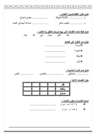 : ‫ﻟﻠﻐﺎﺋﺐ‬ ‫ًا‬‫ﺮ‬‫ﺿﻤﯿ‬ ‫اﻟﻨﻘﻂ‬ ‫ﻣﻜﺎن‬ ‫ﺿﻊ‬
o‫ﺷﺠﺎع‬ ‫ﺟﻨﺪى‬ ..................... ‫ﻧﺸﯿﻄﺔ‬ ٌ‫ﺔ‬‫ﻓﻼﺣ‬ ...................
o.. ‫ﻣﺎھﺮ‬ ‫طﺒﯿﺐ‬ ..................‫اﻟﺒﯿﺖ‬ ‫ﻓﻰ‬ ‫أﻣﮭﺎ‬ ‫ﺗﺴﺎﻋﺪ‬ ...................
: ‫ﺗﻜﺘﺐ‬ ‫وﻻ‬ ‫ﺗﻨﻄﻖ‬ ‫ﺣﺮوف‬ ‫ﺑﮭﺎ‬ ‫اﻟﺘﻰ‬ ‫اﻟﻜﻠﻤﺎت‬ ‫ﺗﺤﺖ‬ ‫ﺧﻄﺎ‬ ‫ﺿﻊ‬
‫ھﺬه‬ ‫إﻟﮫ‬ ‫ﻓﻰ‬ ‫ﺳﻤﺎء‬ ‫ﻟﻜﻦ‬ ‫ھﺬا‬
‫اﻟﺠﻤﻊ‬ ‫إﻟﻰ‬ ‫اﻟﻤﻔﺮد‬ ‫ﻣﻦ‬ ‫ﺣﻮل‬
........................... ‫وردة‬
.................. ‫ﺷﺠﺮة‬..........
............................ ‫ﺑﻄﺔ‬
............................ ‫ذﯾﻞ‬
: ‫ًﺎ‬‫ـ‬‫ﻣﻨﺎﺳﺒ‬ ‫إﺷﺎرة‬ ‫اﺳﻢ‬ ‫ﺿﻊ‬
‫أﺧﺘﻰ‬ .................. ‫ﻣﻌﻠﻤﻮن‬ ...................... ‫ﺻﺪﯾﻘﻰ‬ ..................
: ‫اﻵﺗﯿﺔ‬ ‫اﻟﻜﻠﻤﺎت‬ ‫ﺣﻠﻞ‬
‫ﻗﻔﺰ‬
‫ﯾﻠﺘﻘﻂ‬
‫ﺻﯿﺎح‬
: ‫ﻛﻠﻤﺎت‬ ‫وﻛﻮن‬ ‫اﻷﺻﻮات‬ ‫ادﻣﺞ‬
.................................... ( ‫ب‬ / ‫ــﺪ‬ / ‫ﻟـ‬ / ‫ا‬ )
................................... ( ‫ب‬ / ‫ر‬ / ‫ھـــ‬ )
 