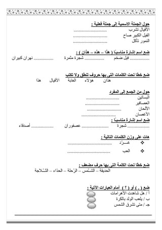 : ‫ﻓﻌﻠﯿﺔ‬ ‫ﺟﻤﻠﺔ‬ ‫إﻟﻰ‬ ‫اﻻﺳﻤﯿﺔ‬ ‫اﻟﺠﻤﻠﺔ‬ ‫ﺣﻮل‬
‫ا‬........................... ‫ﺗﺸﺮب‬ ‫ﻷﻓﯿﺎل‬
............................ ‫ﺻﺎح‬ ‫اﻟﻜﺒﯿﺮ‬ ‫اﻟﻔﯿﻞ‬
............................ ‫ﺗﺄﻛﻞ‬ ‫اﻟﻨﻤﻮر‬
‫ھﺬا‬ ) ‫ًﺎ‬‫ـ‬‫ﻣﻨﺎﺳﺒ‬ ‫إﺷﺎرة‬ ‫اﺳﻢ‬ ‫ﺿﻊ‬–‫ھﺬه‬–: ( ‫ھﺬان‬
.. ‫ﺿﺨﻢ‬ ‫ﻓﯿﻞ‬ ................‫ﻛﺒﯿﺮان‬ ‫ﻧﮭﺮان‬ ................ ‫ﻣﺜﻤﺮة‬ ‫ﺷﺠﺮة‬ ..............
‫ﺗﻜﺘﺐ‬ ‫وﻻ‬ ‫ﺗﻨﻄﻖ‬ ‫ﺣﺮوف‬ ‫ﺑﮭﺎ‬ ‫اﻟﺘﻰ‬ ‫اﻟﻜﻠﻤﺎت‬ ‫ﺗﺤﺖ‬ ‫ﺧﻄﺎ‬ ‫ﺿﻊ‬
‫ھﺬا‬ ‫اﻷﻓﯿﺎل‬ ‫اﻟﻐﺎﺑﺔ‬ ‫ھﺆﻻء‬ ‫ھﺬان‬
‫اﻟﻤﻔﺮد‬ ‫إﻟﻰ‬ ‫اﻟﺠﻤﻊ‬ ‫ﻣﻦ‬ ‫ﺣﻮل‬
........................... ‫اﻟﺒﺴﺎﺗﯿﻦ‬
‫اﻟﻌﺼﺎﻓﯿﺮ‬............................
............................ ‫اﻷﻟﺤﺎن‬
............................ ‫اﻷﻏﺼﺎن‬
: ‫ًﺎ‬‫ـ‬‫ﻣﻨﺎﺳﺒ‬ ‫إﺷﺎرة‬ ‫اﺳﻢ‬ ‫ﺿﻊ‬
.................. ‫ﻋﺼﻔﻮران‬ ...................... ‫ﺷﺠﺮة‬ ..................‫أﺻﺪﻗﺎء‬
: ‫اﻟﺘﺎﻟﯿﺔ‬ ‫اﻟﻜﻠﻤﺎت‬ ‫وزن‬ ‫ﻋﻠﻰ‬ ‫ھﺎت‬
.................................... ‫ّد‬‫ﺮ‬‫ﻏــــ‬
................................... ‫اﻟﻌﺐ‬
: ‫ﻣﻀﻌﻒ‬ ‫ﺣﺮف‬ ‫ﺑﮭﺎ‬ ‫اﻟﺘﻰ‬ ‫اﻟﻜﻠﻤﺔ‬ ‫ﺗﺤﺖ‬ ‫ّﺎ‬‫ﻄ‬‫ﺧ‬ ‫ﺿﻊ‬
‫اﻟﺤﺪﯾﻘﺔ‬–‫ّﻤﺲ‬‫ـ‬‫اﻟﺸـ‬–‫ّﺣﻠﺔ‬‫ﺮ‬‫اﻟ‬–‫اﻟﺤﺬاء‬–‫ا‬‫ّـﻼﺟﺔ‬‫ـ‬‫ﻟﺜـ‬
: ‫اﻵﺗﯿﺔ‬ ‫اﻟﻌﺒﺎرات‬ ‫أﻣﺎم‬ ( ‫؟‬ ) ‫أو‬ ( . ) ‫ﺿﻊ‬
‫اﻷھﺮاﻣﺎت‬ ‫ﺷﺎھﺪت‬ ‫ھﻞ‬ / ‫أ‬
‫ﺑﺎﻟﻜﺮة‬ ‫اﻟﻮﻟﺪ‬ ‫ﯾﻠﻌﺐ‬ / ‫ب‬
‫اﻟﺸﻤﺲ‬ ‫ﺗﺸﺮق‬ ‫ﻣﺘﻰ‬ / ‫ﺟـ‬
 