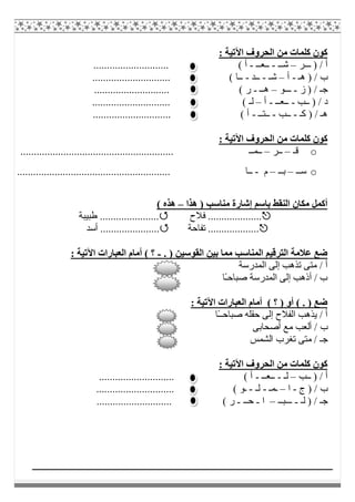 : ‫اﻵﺗﯿﺔ‬ ‫اﻟﺤﺮوف‬ ‫ﻣﻦ‬ ‫ﻛﻠﻤﺎت‬ ‫ﻛﻮن‬
‫ـــﺮ‬ ) / ‫أ‬–‫ﺷــ‬-‫ــﻌــ‬-............................ ( ‫أ‬
) / ‫ب‬‫ھـ‬-‫أ‬–‫ﺷـ‬-‫ــﺪ‬-............................. ( ‫ــﺎ‬
‫ز‬ ) / ‫ﺟـ‬-‫ـــﻮ‬–‫ھــ‬-............................ ( ‫ر‬
‫ــﺐ‬ ) / ‫د‬-‫ــﻌــ‬-‫أ‬–............................. ( ‫ﻟـ‬
‫ﻛ‬ ) / ‫ھـ‬‫ـ‬-‫ــﺐ‬-‫ــﺘــ‬-............................. ( ‫أ‬
: ‫اﻵﺗﯿﺔ‬ ‫اﻟﺤﺮوف‬ ‫ﻣﻦ‬ ‫ﻛﻠﻤﺎت‬ ‫ﻛﻮن‬
o‫ﻗـ‬–‫ــﺮ‬–......................................................... ‫ــﻤــ‬
o‫ﺳــ‬–‫ﺑــ‬–‫م‬-‫ــﺎ‬.........................................................
‫ھﺬا‬ ) ‫ﻣﻨﺎﺳﺐ‬ ‫إﺷﺎرة‬ ‫ﺑﺎﺳﻢ‬ ‫اﻟﻨﻘﻂ‬ ‫ﻣﻜﺎن‬ ‫أﻛﻤﻞ‬–( ‫ھﺬه‬
‫ﻓﻼح‬ ....................‫طﺒﯿﺒﺔ‬ ......................
‫ﺗﻔﺎﺣﺔ‬ ........................‫أﺳﺪ‬ .................
. ) ‫اﻟﻘﻮﺳﯿﻦ‬ ‫ﺑﯿﻦ‬ ‫ﻣﻤﺎ‬ ‫اﻟﻤﻨﺎﺳﺐ‬ ‫اﻟﺘﺮﻗﯿﻢ‬ ‫ﻋﻼﻣﺔ‬ ‫ﺿﻊ‬-: ‫اﻵﺗﯿﺔ‬ ‫اﻟﻌﺒﺎرات‬ ‫أﻣﺎم‬ ( ‫؟‬
‫اﻟﻤﺪرﺳﺔ‬ ‫إﻟﻰ‬ ‫ﺗﺬھﺐ‬ ‫ﻣﺘﻰ‬ / ‫أ‬
‫ًﺎ‬‫ـ‬‫ﺻﺒﺎﺣ‬ ‫اﻟﻤﺪرﺳﺔ‬ ‫إﻟﻰ‬ ‫أذھﺐ‬ / ‫ب‬
: ‫اﻵﺗﯿﺔ‬ ‫اﻟﻌﺒﺎرات‬ ‫أﻣﺎم‬ ( ‫؟‬ ) ‫أو‬ ( . ) ‫ﺿﻊ‬
‫ًﺎ‬‫ـ‬‫ﺻﺒﺎﺣـ‬ ‫ﺣﻘﻠﮫ‬ ‫إﻟﻰ‬ ‫اﻟﻔﻼح‬ ‫ﯾﺬھﺐ‬ / ‫أ‬
‫أ‬ ‫ﻣﻊ‬ ‫أﻟﻌﺐ‬ / ‫ب‬‫ﺻﺤﺎﺑﻰ‬
‫اﻟﺸﻤﺲ‬ ‫ﺗﻐﺮب‬ ‫ﻣﺘﻰ‬ / ‫ﺟـ‬
: ‫اﻵﺗﯿﺔ‬ ‫اﻟﺤﺮوف‬ ‫ﻣﻦ‬ ‫ﻛﻠﻤﺎت‬ ‫ﻛﻮن‬
‫ــﺐ‬ ) / ‫أ‬–‫ﻟـ‬-‫ــﻌــ‬-............................ ( ‫أ‬
‫ج‬ ) / ‫ب‬-‫ا‬–‫ـﻤـ‬-‫ﻟـ‬-............................. ( ‫ـﻮ‬
‫ﻟـ‬ ) / ‫ﺟـ‬-‫ـــﺒــ‬–‫ا‬-‫ﺣــ‬-............................ ( ‫ر‬
 