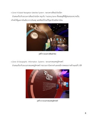 • Zone 9 Global Navigation Satellite System : ระบบดาวเทียมนาร่องโลก
นาเสนอเกี่ยวกับระบบดาวเทียมนาร่องโลก สนุกกับ Tracking Game ที่จะสมมุติให้ผู้เล่นสวมบทบาทเป็น
เจ้าหน้าที่ดูแลภายในเมือง หากเกิดเหตุ จะส่งทีมเข้าไปแก้ปัญหาด้วยเส้นทางไหน
• Zone 10 Geographic Information Systems : ระบบสารสนเทศภูมิศาสตร์
นาเสนอเกี่ยวกับระบบสารสนเทศภูมิศาสตร์ กระบวนการวิเคราะห์ และจะมีการทดลองการสร้างแผนที่ 3 มิติ
รูปที่ 9 ระบบดาวเทียมนาร่อง
รูปที่ 10 ระบบสารสนเทศภูมิศาสตร์
8
 