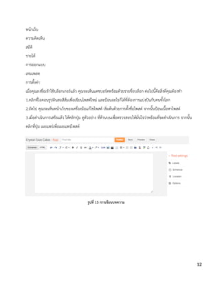 หน้าเว็บ
ความคิดเห็น
สถิติ
รายได้
การออกแบบ
เทมเพลต
การตั้งค่า
เมื่อคุณลงชื่อเข้าใช้บล็อกเกอร์แล้ว คุณจะเห็นแดชบอร์ดพร้อมด้วยรายชื่อบล็อก ต่อไปนี้คือสิ่งที่คุณต้องทา
1.คลิกที่ไอคอนรูปดินสอสีส้มเพื่อเขียนโพสต์ใหม่ และป้อนอะไรก็ได้ที่ต้องการแบ่งปันกับคนทั้งโลก
2.ถัดไป คุณจะเห็นหน้าเว็บของเครื่องมือแก้ไขโพสต์ เริ่มต้นด้วยการตั้งชื่อโพสต์ จากนั้นป้อนเนื้อหาโพสต์
3.เมื่อดาเนินการเสร็จแล้ว ให้คลิกปุ่ม ดูตัวอย่าง ที่ด้านบนเพื่อตรวจสอบให้มั่นใจว่าพร้อมที่จะดาเนินการ จากนั้น
คลิกที่ปุ่ม เผยแพร่เพื่อเผยแพร่โพสต์
รูปที่ 15 การเขียนบทความ
12
 