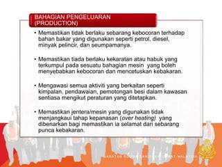 J A B A T A N B O M B A D A N P E N Y E L A M A T M A L A Y S I A
• Memastikan tidak berlaku sebarang kebocoran terhadap
bahan bakar yang digunakan seperti petrol, diesel,
minyak pelincir, dan seumpamanya.
• Memastikan tiada berlaku kekaratan atau habuk yang
terkumpul pada sesuatu bahagian mesin yang boleh
menyebabkan kebocoran dan mencetuskan kebakaran.
• Mengawasi semua aktiviti yang berkaitan seperti
kimpalan, pendawaian, pemotongan besi dalam kawasan
sentiasa mengikut peraturan yang ditetapkan.
• Memastikan jentera/mesin yang digunakan tidak
menjangkaui tahap kepanasan (over heating) yang
dibenarkan bagi memastikan ia selamat dari sebarang
punca kebakaran.
BAHAGIAN PENGELUARAN
(PRODUCTION)
 