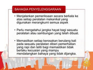 J A B A T A N B O M B A D A N P E N Y E L A M A T M A L A Y S I A
• Menjalankan pemeriksaan secara berkala ke
atas setiap peralatan mekanikal yang
digunakan merangkumi semua aspek
• Perlu mengetahui jangka hayat bagi sesuatu
peralatan atau sambungan yang telah dibuat.
• Memastikan setiap kerosakan berulang kali
pada sesuatu peralatan diberi pemerhatian
yang rapi dan teliti bagi memastikan tidak
berlaku kecuaian yang mampu
mendatangkan bahaya yang tidak dijangka.
BAHAGIA PENYELENGGARAAN
 