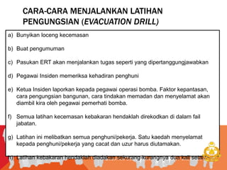 CARA-CARA MENJALANKAN LATIHAN
PENGUNGSIAN (EVACUATION DRILL)
J A B A T A N B O M B A D A N P E N Y E L A M A T M A L A Y S I A
a) Bunyikan loceng kecemasan
b) Buat pengumuman
c) Pasukan ERT akan menjalankan tugas seperti yang dipertanggungjawabkan
d) Pegawai Insiden memeriksa kehadiran penghuni
e) Ketua Insiden laporkan kepada pegawai operasi bomba. Faktor kepantasan,
cara pengungsian bangunan, cara tindakan memadan dan menyelamat akan
diambil kira oleh pegawai pemerhati bomba.
f) Semua latihan kecemasan kebakaran hendaklah direkodkan di dalam fail
jabatan.
g) Latihan ini melibatkan semua penghuni/pekerja. Satu kaedah menyelamat
kepada penghuni/pekerja yang cacat dan uzur harus diutamakan.
h) Latihan kebakaran hendaklah diadakan sekurang-kurangnya dua kali setahun.
 