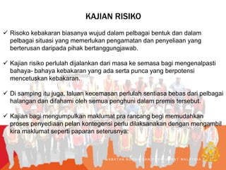 KAJIAN RISIKO
 Risoko kebakaran biasanya wujud dalam pelbagai bentuk dan dalam
pelbagai situasi yang memerlukan pengamatan dan penyeliaan yang
berterusan daripada pihak bertanggungjawab.
 Kajian risiko perlulah dijalankan dari masa ke semasa bagi mengenalpasti
bahaya- bahaya kebakaran yang ada serta punca yang berpotensi
mencetuskan kebakaran.
 Di samping itu juga, laluan kecemasan perlulah sentiasa bebas dari pelbagai
halangan dan difahami oleh semua penghuni dalam premis tersebut.
 Kajian bagi mengumpulkan maklumat pra rancang begi memudahkan
proses penyediaan pelan kontegensi perlu dilaksanakan dengan mengambil
kira maklumat seperti paparan seterusnya:
J A B A T A N B O M B A D A N P E N Y E L A M A T M A L A Y S I A
 