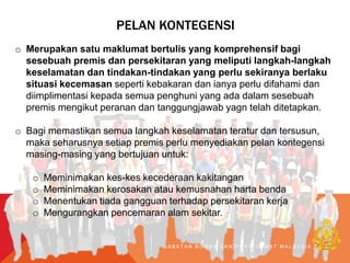 PELAN KONTEGENSI
o Merupakan satu maklumat bertulis yang komprehensif bagi
sesebuah premis dan persekitaran yang meliputi langkah-langkah
keselamatan dan tindakan-tindakan yang perlu sekiranya berlaku
situasi kecemasan seperti kebakaran dan ianya perlu difahami dan
diimplimentasi kepada semua penghuni yang ada dalam sesebuah
premis mengikut peranan dan tanggungjawab yagn telah ditetapkan.
o Bagi memastikan semua langkah keselamatan teratur dan tersusun,
maka seharusnya setiap premis perlu menyediakan pelan kontegensi
masing-masing yang bertujuan untuk:
o Meminimakan kes-kes kecederaan kakitangan
o Meminimakan kerosakan atau kemusnahan harta benda
o Menentukan tiada gangguan terhadap persekitaran kerja
o Mengurangkan pencemaran alam sekitar.
J A B A T A N B O M B A D A N P E N Y E L A M A T M A L A Y S I A
 