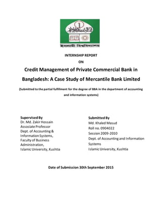 INTERNSHIP REPORT
ON
Credit Management of Private Commercial Bank in
Bangladesh: A Case Study of Mercantile Bank Limited
(Submitted to the partial fulfillment for the degree of BBA in the department of accounting
and information systems)
Supervised By
Dr. Md. Zakir Hossain
AssociateProfessor
Dept. of Accounting &
Information Systems,
Faculty of Business
Administration,
Islamic University, Kushtia
SubmittedBy
Md. Khaled Masud
Roll no. 0904022
Session 2009-2010
Dept. of Accounting and Information
Systems
Islamic University, Kushtia
Date of Submission 30th September 2015
 