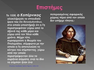 Όνοματεπώνυμο:……………………………………………
Μάθημα:
Την εποχή που η Ελλάδα ήταν σκλαβωμένη στους Τούρκους στην
Ευρώπη:
 Γενικεύτηκε η χρήση της μπαρούτης.
 Άρχισαν τολμηρά εξερευνητικά ταξίδια.
(ΚολόμβοςΑμερική, Μαγγελάνος  περίπλους της Γης)
 Εφευρέθηκε η τυπογραφία από τον Ιωάννη Γουτεμβέργιο.
(Το πρώτο βιβλίο που τυπώθηκε ήταν η Αγία Γραφή)
 Αρχίζει στην Ιταλία η περίοδος της Αναγέννησης.
(Περίοδος άνθισης των τεχνών, των επιστημών και των γραμμάτων.)
 Θρησκευτική μεταρρύθμιση.
(Πολλοί μορφωμένοι δεν αποδέχονται τις αποφάσεις του Πάπα της Ρώμης και
διασπάται η Δυτική Εκκλησία.)
 Το κίνημα του Διαφωτισμού.
(Οι πνευματικοί άνθρωποι προσπαθούν να αφυπνίσουν τους λαούς και να κατανοήσουν
τα δικαιώματά τους.)
 Γαλλική επανάσταση (1789)
( Σύνθημα των εξεγερμένων Ελευθερία-Ισότητα-Αδελφότητα, κατάλυση της μοναρχίας.)
 Ναπολέων Βοναπάρτης
(Αναδείχτηκε από τη Γαλλική Επανάσταση, οδήγησε το γαλλικό
στρατό σε νικηφόρους πολέμους, νικήθηκε στο Βατερλό το 1814
από τους Ευρωπαίους μονάρχες που είχαν συμμαχήσει εναντίον του.)
 Ιερά συμμαχία (1815)
(Δημιουργήθηκε από τους Ευρωπαίους μονάρχες
για την αποτροπή επαναστατικών κινημάτων στην Ευρώπη.
Ψυχή της συμμαχίας ήταν ο αυστριακός Μέτερνιχ.)
Σαμούχος Πέτρος
Επιμέλεια: Χρήστος Χαρμπής http://st-taksh.blogspot.gr σελ.135
 