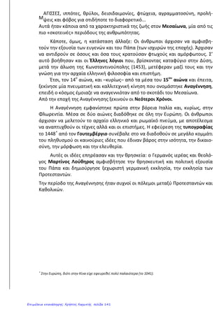 και 18ο
αιώνα πολύ ισχυρός. Παρόλα αυτά, στη Γαλλία και στη Ρωσία
σημειώθηκαν αλλαγές με σκοπό το σεβασμό στους νόμους και τον περιορισμό
της βασιλικής εξουσίας.
6) Τι έγινε κατά τον Τριακονταετή Πόλεμο ( 1618-1648);
Ο πόλεμος αυτός έγινε στα εδάφη της σημερινής Γερμανίας και είχε σαν
αποτέλεσμα να χάσει τη ζωή του το 1/3 περίπου των κατοίκων της Γερμανίας.
7) Τι είναι ο Διαφωτισμός;
Ο Διαφωτισμός είναι ένα πνευματικό κίνημα που ξεκίνησε από την Αγγλία,
καλλιεργήθηκε όμως κυρίως στη Γαλλία .Οι εκφραστές του Διαφωτισμού
αμφισβήτησαν τις προλήψεις και τις δεισιδαιμονίες και έδωσαν έμφαση στο
φωτισμό του ανθρώπου μέσα από την παιδεία ( τη μόρφωση), ώστε να
κατανοήσει τα δικαιώματά του. . Γενικά , οι Διαφωτιστές υπερασπίστηκαν τα
ανθρώπινα δικαιώματα, εναντιώθηκαν στην θανατική ποινή και τα
βασανιστήρια,στη δουλεία και τον πόλεμο.
8) Ποιους εκπρόσωπους του Διαφωτισμού γνωρίζεις;
Μεγάλοι Διαφωτιστές ήταν : ο Βολταίρος που μίλησε για την ανεξιθρησκεία, ο
Ρουσσώ που μίλησε για την ελευθερία και την ισότητα , ο Λοκ και ο Μοντεσκιέ
που μίλησαν για την αξία των νόμων.
9) Ποιες επιστήμες αναπτύχθηκαν την εποχή του Διαφωτισμού;
Αναπτύχθηκαν οι φυσικές επιστήμες. Μελετήθηκε το φαινόμενο του
ηλεκτρισμού, ενώ ο Βόλτα κατασκεύασε την πρώτη μπαταρία. Ο Νεύτων
ανακάλυψε το νόμο της βαρύτητας. Η Χημεία προόδευσε πολύ και στην Ιατρική
χρησιμοποιήθηκε ο εμβολιασμός για να αντιμετωπιστούν ασθένειες μεταδοτικές
και κυρίως η ευλογιά.
10) Ποιες μορφές της τέχνης ανανεώθηκαν την εποχή του
Διαφωτισμού;
Ανανεώθηκαν η λογοτεχνία και η μουσική ,καθώς γράφτηκαν κλασικά
μυθιστορήματα σαν τον <<Ροβινσώνα Κρούσο>> και τα <<Ταξίδια του
Γκιούλιβερ>>αλλά και τα φημισμένα μουσικά έργα του Μπαχ και του Μότσαρτ.
Άννα Πουλή2
Επιμέλεια: Χρήστος Χαρμπής http://st-taksh.blogspot.gr σελ.142
 