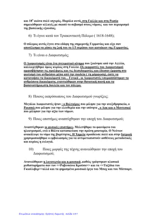 Κεφάλαιο 1
Η Αναγέννηση και η Θρησκευτική Μεταρρύθμιση
1. Τι ήταν η Αναγέννηση;
Η πνευματική και καλλιτεχνική κίνηση που εμφανίστηκες στην Ευρώπη στα μέσα του 14ου
αιώνα
ονομάζεταιΑναγέννηση. Στη διάρκεια της εκφράστηκαν νέες ιδέες, οι οποίες επηρέασαν πολλούς
τομείς της ζωής των ανθρώπων.
2. Από πού ξεκίνησε και πώς εξαπλώθηκε η Αναγέννηση;
Η Αναγέννηση εμφανίστηκε πρώτα στην περιοχή της Βόρειας Ιταλίας και μέσα σε δυο αιώνες
διαδόθηκε σε ολόκληρη την Ευρώπη. Κατά την Αναγέννηση οι άνθρωποι του πνεύματος στράφηκαν
στη μελέτη του αρχαίου ελληνικού και του ρωμαϊκού πολιτισμού. Σ' αυτό βοήθησαν σημαντικά και
Έλληνες λόγιοι, που κατέφυγαν στη Δυτική Ευρώπη αμέσως μετά την άλωση της Κωνσταντινούπολης
(1453).
3. Τι ήταν ο Ουμανισμός;
Ένα κίνημα της Αναγέννησης, που εμπνεύσθηκε από την ελληνορωμαϊκή αρχαιότητα, ήταν ο
Ουμανισμός (Ανθρωπισμός). Οι Ουμανιστές, πιστεύοντας στην αξία της γνώσης, έδωσαν έμφαση
στον άνθρωπο και στις δυνατότητές του. Η διάδοση των ιδεών του Ουμανισμού διευκολύνθηκε πολύ
από την εφεύρεση της τυπογραφίας.
4. Πώς αναπτύχθηκαν οι τέχνες και τα γράμματα και ποιοι ήταν οι κυριότεροι εκπρόσωποί τους;
Την εποχή αυτή τέχνες, όπως η ζωγραφική, η γλυπτική και η αρχιτεκτονική, γνωρίζουν μεγάλη
άνθιση. Μεγάλες μορφές της Αναγέννησης ήταν οι ζωγράφοι Σάντρο Μποτιτσέλι, Λεονάρντο Ντα
Βίντσι, Μιχαήλ Άγγελος και Ραφαήλ καθώς και ο αρχιτέκτονας Φίλιππος Μπρουνελέσκι. Σπουδαία
προσωπικότητα ήταν και ο Ολλανδός θεολόγος και φιλόλογος Έρασμος, που θεωρούσε ως αρετές την
καλοσύνη και την ανοχή. Την αγάπη για τα ανθρώπινα δημιουργήματα διέδωσε με τα έργα του ο
Άγγλος θεατρικός συγγραφέας Ουίλιαμ Σαίξπηρ. Στην Ισπανία διακρίθηκαν ο Μιχαήλ Θερβάντες με το
μυθιστόρημα «Δον Κιχώτης» κι ο ζωγράφος Δομήνικος Θεοτοκόπουλος ή Ελ Γκρέκο (Ο Έλληνας).
5. Ποιες επιστήμες αναπτύχθηκαν την περίοδο της Αναγέννησης και ποιοι ήταν οι εκπρόσωποί τους;
Εκτός όμως από τα γράμματα και τις τέχνες, αναπτύχθηκαν και οι επιστήμες. Την περίοδο της
Αναγέννησης διατυπώθηκαν οι αστρονομικές θεωρίες του Κοπέρνικου και του Γαλιλαίου, ενώ
βελτιώθηκε πολύ η ανατομία και η ιατρική.
6. Τι ήταν η Θρησκευτική μεταρύθμιση και πώς εκφράστηκε;
Στις αρχές του 16ου
αιώνα (1517) με τη Θρησκευτική Μεταρρύθμιση οι νέες αυτές ιδέες άρχισαν
να επηρεάζουν και τη θρησκεία. Η πρώτη φάση της ονομάζεται Προτεσταντική Μεταρρύθμιση. Οι
Προτεστάντες, με επικεφαλής τον Γερμανό μοναχό Μαρτίνο Λούθηρο, εναντιώθηκαν στην εξουσία
του Πάπα και στις καταχρήσεις της και δημιούργησαν ξεχωριστή γερμανική εκκλησία. Παρόμοιες ήταν
οι εξελίξεις στην Αγγλία αλλά και στην Ελβετία, με πρωτεργάτη τον Ιωάννη Καλβίνο.
7. Πώς αντέδρασε η Ρωμαιοκαθολική Εκκλησία;
Η Ρωμαιοκαθολική Εκκλησία αντέδρασε στην Προτεσταντική Μεταρρύθμιση με την Καθολική
Μεταρρύθμιση, προσπαθώντας με μια σειρά από μέτρα, όπως για παράδειγμα την ίδρυση
θρησκευτικών ταγμάτων, να φέρει και πάλι τους Προτεστάντες με το μέρος της.
8. Τι ήτν η αρχή της αντιπροσωπευτικής εξουσίας;
Την περίοδο της Αναγέννησης συχνοί ήταν οι πόλεμοι μεταξύ Προτεσταντών και Καθολικών. Από την
άλλη πλευρά όμως, ενισχύθηκε η πίστη στη λογική και στην αυτονομία του ανθρώπου ενώ
αναπτύχθηκε, κυρίως στο αγγλικό πολιτικό σύστημα, η αρχή της αντιπροσωπευτικής
εξουσίας.Αντιπροσωπευτική εξουσία: Η εξουσία που ασκείται μέσω αντιπροσώπων, οι οποίοι εκλέγονται από το
λαό.
eimet08
Επιμέλεια: Χρήστος Χαρμπής http://st-taksh.blogspot.gr σελ.148
 