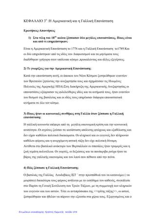 ΚΕΦΑΛΑΙΟ 1: Η ΑΝΑΓΕΝΝΗΣΗ ΚΑΙ Η ΘΡΗΣΚΕΥΤΙΚΗ
ΜΕΤΑΡΡΥΘΜΙΣΗ
ΕΡΩΤΗΣΕΙΣ ΚΑΙ ΑΠΑΝΤΗΣΕΙΣ
1) Τι ονομάζουμε Αναγέννηση;
Αναγέννηση ονομάζουμε την πνευματική και καλλιτεχνική κίνηση που
εμφανίστηκε στα μέσα του 14ου
αι.( 1350 μ.Χ) στη Βόρεια Ιταλία και μέσα σε δύο
αιώνες διαδόθηκε σε ολόκληρη την Ευρώπη.
2) Ποια είναι τα χαρακτηριστικά της Αναγέννησης;
Κατά την Αναγέννηση οι άνθρωποι του πνεύματος στράφηκαν στη μελέτη του
αρχαίου ελληνικού και ρωμαϊκού πολιτισμού. Σε αυτό βοήθησαν και οι λόγιοι που
κατέφυγαν στη Δυτική Ευρώπη μετά την Άλωση της Πόλης το 1453 μ.Χ.
Εκφράστηκαν την περίοδο αυτή νέες ιδέες που επηρέασαν πολλούς τομείς της
ανθρώπινης ζωής .
3) Τι είναι ο Ουμανισμός ;
Ο Ουμανισμός ( Ανθρωπισμός) είναι ένα κίνημα της Αναγέννησης. Οι
Ουμανιστές πιστεύουν στην αξία της γνώσης και δίνουν έμφαση στον άνθρωπο
και τις δυνατότητές του. Η εφεύρεση της τυπογραφίας διευκόλυνε τη διάδοση των
ιδεών του Ουμανισμού.
4) Ποιες τέχνες γνωρίζουν μεγάλη άνθιση την εποχή της
Αναγέννησης ;
Γνωρίζουν μεγάλη άνθιση η ζωγραφική , η γλυπτική και η αρχιτεκτονική.
5) Ποιες μεγάλες μορφές της Αναγέννησης γνωρίζεις;
Τους ζωγράφους Σάντρο Μποτιτσέλι, Λεονάρντο Ντα Βίντσι, Μιχαήλ Άγγελο και
Ραφαήλ, τον αρχιτέκτονα Φίλιππο Μπρουνελέσκι , το θεολόγο και φιλόλογο
Έρασμο από την Ολλανδία που θεωρούσε ως αρετές την καλοσύνη και την ανοχή,
τον Άγγλο θεατρικό συγγραφέα Ουίλιαμ Σαίξπηρ που διέδωσε με τα έργα του την
αγάπη για τα ανθρώπινα δημιουργήματα και τέλος στην Ισπανία το Μιχαήλ
Θερβάντες γνωστό για το έργο του<< Δον Κιχώτης >> καθώς και το ζωγράφο
Δομήνικο Θεοτοκόπουλο ή Έλ Γκρέκο ( Ο Έλληνας).
6) Εκτός από τα γράμματα και τις τέχνες ( καλλιτεχνικούς τομείς)
ποιοι επιστημονικοί τομείς αναπτύχθηκαν κυρίως την περίοδο της
Αναγέννησης;
Την περίοδο της Αναγέννησης διατυπώθηκαν οι αστρονομικές θεωρίες του
Κοπέρνικου και του Γαλιλαίου, ενώ βελτιώθηκε πολύ η ανατομία και η ιατρική.
Άννα Πουλή1
Επιμέλεια: Χρήστος Χαρμπής http://st-taksh.blogspot.gr σελ.149
 