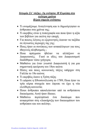 Κεφάλαιο 2 (α)
Από τις Γεωγραφικές Ανακαλύψεις στο Διαφωτισμό
1. Ποιες ήταν οι σπουδαιότερες γεωγραφικές ανακαλύψεις των Ευρωπαίων
κατά το 15ο
και 16ο
αιώνα;
Κατά τη διάρκεια των Γεωγραφικών Ανακαλύψεων αρκετοί
τολμηροί θαλασσοπόροι, αξιοποιώντας συχνά την επιστήμη της
γεωγραφίας και εφευρέσεις, όπως η μαγνητική πυξίδα, ταξίδεψαν ως
τα πέρατα του κόσμου για να χαράξουν νέους εμπορικούς δρόμους. Ο
Βαρθολομαίος Ντιάζ ανακάλυψε το Ακρωτήριο της Καλής Ελπίδας, ο
Βάσκο Ντα Γκάμα διέπλευσε τον Ινδικό Ωκεανό ενώ ο Μαγγελάνος
πραγματοποίησε τον πρώτο περίπλου της γης, αποδεικνύοντας τη
σφαιρικότητά της. Το 1492 ο Χριστόφορος Κολόμβος ανακάλυψε την
Αμερική.
2. Ποιες ήταν οι συνέπειες των γεωγραφικών ανακαλύψεων για τους
κατακτημένους;
Συχνά οι νέοι κάτοικοι αντιμετώπισαν με περιφρόνηση τους ιθαγενείς
και τους εκμεταλλεύθηκαν. Η δουλεία, ιδιαίτερα στις αποικίες,
αποτέλεσε την πιο αρνητική συνέπεια των Ανακαλύψεων.
3. Ποια ήταν τα αποτελέσματα τω γεωγραφικών ανακαλύψεων για τους
Ευρωπαίους;
Στην Ευρώπη έφτασαν νέα είδη διατροφής αλλά και πολύτιμα μέταλλα.
Το εμπόριο επίσης αναπτύχθηκε σε παγκόσμια κλίμακα. Οι Ευρωπαίοι
ίδρυσαν αποικίες στις νέες περιοχές. Εκεί ήρθαν σε επαφή με τους
πολιτισμούς αρχαίων λαών, όπως οι Ίνκας και οι Αζτέκοι, αλλά
ελάχιστα επηρεάστηκαν από αυτούς.
4. Πώς αναπτύχθηκε ο καπιταλισμός;
Την ίδια εποχή στο εσωτερικό της Ευρώπης η ραγδαία ανάπτυξη του
εμπορίου οδήγησε στη γέννηση του Καπιταλισμού. Ιδρύθηκαν νέες
τράπεζες καθώς και βιοτεχνικές επιχειρήσεις που ανταγωνίζονταν
μεταξύ τους.
5. Πώς αναπτύχθηκε η γεωργία;
Στη γεωργία χρησιμοποιήθηκαν νέες τεχνικές, όπως το άνοιγμα
αυλακιών για τη σπορά και το λίπασμα. Εισήχθη επίσης από το Νέο
Κόσμο η καλλιέργεια του καλαμποκιού και της πατάτας. Οι Ευρωπαίοι
αποκτούν νέες συνήθειες, όπως η χρήση του καπνού και του καφέ.
eimet08
Επιμέλεια: Χρήστος Χαρμπής http://st-taksh.blogspot.gr σελ.151
 