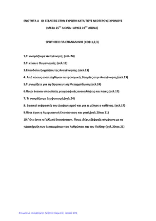 Κεφάλαιο 2 (β)
Από τις Γεωγραφικές Ανακαλύψεις στο Διαφωτισμό
1. Ποιες πολιτικές αλλαγές έγιναν την περίοδο αυτή στην Ευρώπη;
Παρόλο που η εποχή αυτή χαρακτηρίζεται ως η περίοδος του
Απολυταρχισμού, στη Γαλλία, τη Ρωσία και σε άλλες χώρες προωθήθηκαν
αλλαγές με σκοπό το σεβασμό στους νόμους και τον περιορισμό της
βασιλικής εξουσίας. Στην Αγγλία, μάλιστα, με το «Χάρτη των
Δικαιωμάτων» του 1689 ενισχύθηκε η εξουσία του Κοινοβουλίου σε
βάρος της απόλυτης μοναρχίας.
2. Τι γνωρίζετε για τις πολεμικές συγκρούσεις την περίοδο αυτή;
Συχνές και σκληρές ήταν οι πολεμικές αναμετρήσεις. Σε μια από αυτές,
τον Τριακονταετή Πόλεμο (1618-1648) έχασε τη ζωή του το 1/3 περίπου
των κατοίκων της Γερμανίας.
3. Τι ήταν το κίνημα του Διαφωτισμού από πού ξεκίνησε και πώς εκφράστηκε;
Οι αλλαγές που συντελέστηκαν στην Ευρώπη, εκφράστηκαν κατά τον
18ο
αιώνα με το πνευματικό κίνημα του Διαφωτισμού. Ο Διαφωτισμός
ξεκίνησε από την Αγγλία, καλλιεργήθηκε όμως κυρίως στη Γαλλία. Οι
εκφραστές του, αμφισβητώντας τις προλήψεις και τις δεισιδαιμονίες,
έδωσαν έμφαση στο φωτισμό του ανθρώπου μέσω της παιδείας,
προκειμένου να κατανοήσει τα δικαιώματά του. Ο Βολταίρος μίλησε για
την ανεξιθρησκία, ο Ρουσσώ για την ελευθερία και την ισότητα, ο Λοκ και
ο Μοντεσκιέ για την αξία των νόμων. Οι Διαφωτιστές εναντιώθηκαν στη
θανατική ποινή και τα βασανιστήρια, στη δουλεία και τον πόλεμο.
4. Ποιες επιστήμες αναπτύχθηκαν την εποχή του Διαφωτισμού;
Την εποχή του Διαφωτισμού αναπτύχθηκαν και οι φυσικές επιστήμες.
Μελετήθηκε το φαινόμενο του ηλεκτρισμού, ενώ ο Βόλτα κατασκεύασε
την πρώτη μπαταρία. Ο Νεύτων ανακάλυψε το νόμο της βαρύτητας. Η
Χημεία προόδευσε εντυπωσιακά. Επιπλέον, στην Ιατρική
χρησιμοποιήθηκε ο εμβολιασμός, για να αντιμετωπιστούν διάφορες
μεταδοτικές ασθένειες και κυρίως η ευλογιά.
5. Πώς αναπτύχθηκαν οι τέχνες την περίοδο του Διαφωτισμού;
Ανανεώθηκαν επίσης και μορφές της τέχνης, όπως η λογοτεχνία και η
μουσική, καθώς γράφηκαν κλασικά μυθιστορήματα σαν τον «Ροβινσώνα
Κρούσο» και τα «Ταξίδια του Γκιούλιβερ» αλλά και τα φημισμένα
μουσικά έργα του Μπαχ και του Μότσαρτ.
eimet08
Επιμέλεια: Χρήστος Χαρμπής http://st-taksh.blogspot.gr σελ.152
 