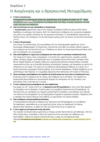 ΠΡΩΤΗ ΕΝΟΤΗΤΑ
ΟΙ ΕΞΕΛΙΞΕΙΣ ΣΤΗΝ ΕΥΡΩΠΗ ΚΑΤΑ ΤΟΥΣ ΝΕΟΤΕΡΟΥΣ ΧΡΟΝΟΥΣ(μέσα 15ου
αιώνα-αρχές 19ου
αιώνα)
ΕΙΣΑΓΩΓΗ
1) Ποια γεγονότα σηματοδότησαν τους Νεότερους Χρόνους της ιστορίας
στην Ελλάδα και στη Δυτική Ευρώπη; Ποιες χώρες
αναδείχτηκαν;(σελ.10)
2) Ποιες μεταβολές περιλαμβάνει η ιστορική γραμμή των Νεότερων
Χρόνων;(σελ.11)
ΚΕΦΑΛΑΙΟ 1
Η ΑΝΑΓΕΝΝΗΣΗ ΚΑΙ Η ΘΡΗΣΚΕΥΤΙΚΗ ΜΕΤΑΡΡΥΘΜΙΣΗ
1)Πού εμφανίστηκε αρχικά η κίνηση της Αναγέννησης και τι έγινε με τους
ανθρώπους του πνεύματος; Ποιοι βοήθησαν στην κίνηση αυτή;(σελ.13)
2)Τι υποστήριζαν οι Ουμανιστές και ποια εφεύρεση συνέβαλλε στη διάδοση
των ιδεών τους; Ποιος έκανε αυτή την εφεύρεση;(σελ.12 και 14)
3)Ποιοι καλλιτέχνες αναδείχτηκαν κατά την Αναγέννηση και σε ποιες
τέχνες;(σελ.13)
4)Ποιοι οι επιστήμονες που έγιναν γνωστοί;(σελ.13)
5)Πότε συνέβη η Προτεσταντική Μεταρρύθμιση και ποια η αντίδραση της
Ρωμαιοκαθολικής Εκκλησίας;(σελ.13)
Τσιγγελίδου Χριστίνα
Επιμέλεια: Χρήστος Χαρμπής http://st-taksh.blogspot.gr σελ.154
 