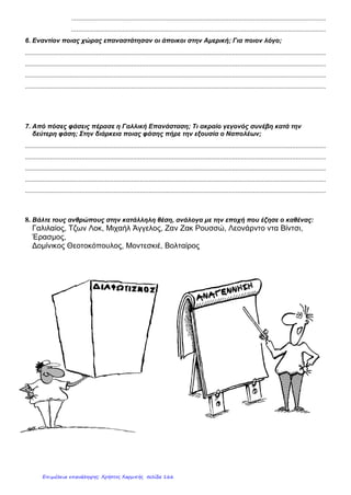 ΕΝΟΤΗΤΑ Α: ΟΙ ΕΞΕΛΙΞΕΙΣ ΣΤΗΝ ΕΥΡΩΠΗ ΚΑΤΑ ΤΟΥΣ ΝΕΟΤΕΡΟΥΣ ΧΡΟΝΟΥΣ
ΈΛΕΓΧΟΣ - ΚΑΤΑΝΟΗΣΗ ΕΝΝΟΙΩΝ 29/9/2012
Ζήτημα πρώτο:
Τι ονομάζεται Αναγέννηση;
Προσπαθήστε να αντιστοιχίσετε τα πρόσωπα με το έργο τους
1) Μιχαήλ Θερβάντες Α) Η Γέννηση της Αφροδίτης
2) Ραφαήλ Β) Μυστικός Δείπνος
3) Σάντρο Μποτιτσέλι Γ) Ρωμαίος και Ιουλιέτα
4) Ουίλιαμ Σαίξπηρ Δ) Η Σχολή των Αθηνών
5) Μιχαήλ Άγγελος Ε) Η Δευτέρα Παρουσία
6) Λεονάρντο Ντα Βίντσι ΣΤ) Δον Κιχώτης
7) Γουτεμβέργιος Η) Τυπογραφία
Ζήτημα δεύτερο :
 Ορίστε την έννοια του Διαφωτισμού και αναφέρετε
σημαντικούς εκπροσώπους του κινήματος.
 Συμπληρώστε τις παρακάτω φράσεις:
Ο Β_ _ _ _ _ _ _ _ _ _ _ Ν_ _ _ _ ανακάλυψε το Ακρωτήριο της
Κ_ _ _ _ Ε_ _ _ _ _ _.
Ο ................................................ διέπλευσε τον Ινδικό Ωκεανό.
Ο ............................... πραγματοποίησε τον πρώτο π_ _ _ _ _ _ _
της γης.
Δημήτρης Βογιατζάκης
Επιμέλεια: Χρήστος Χαρμπής http://st-taksh.blogspot.gr σελ.167
 