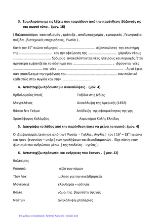 ΕΠΑΝΑΛΗΠΤΙΚΗ ΔΟΚΙΜΑΣΙΑ ΣΤΗΝ ΙΣΤΟΡΙΑ (ΕΝΟΤΗΤΑ 1Η
)
ΟΝΟΜΑΤΕΠΩΝΥΜΟ:____________________________________ ΗΜΕΡΟΜΗΝΙΑ:_______________
1. Συμπληρώνω τα ονόματα στη σωστή γραμμή:
(Μποτιτσέλι, Ρουσσώ, Λοκ, Λεονάρντο ντα Βίντσι, Δομήνικος Θεοτοκόπουλος, (Ελ Γκρέκο), Μιχαήλ Άγγελος,
Νεύτων, Μπαχ, Ραφαήλ, Φίλιππος Μπρουνελέσκι, Έρασμος, Μότσαρτ, Ουίλιαμ Σαίξπηρ, Μιχαήλ Θερβάντες,
Κοπέρνικος, Βολταίρος, Μοντεσκιέ, Γαλιλαίος)
ΑΝΑΓΕΝΝΗΣΗ
ΔΙΑΦΩΤΙΣΜΟΣ
2. Τοποθέτησε τα γεγονότα στη σειρά αρχίζοντας από το παλαιότερο :
(Κατάληψη Κωνσταντινούπολης, Αμερικανική Επανάσταση, Η Αναγέννηση εμφανίζεται στη Β. Ιταλία ,
Ανακάλυψη Αμερικής από το Χριστόφορο Κολόμβο, Θρησκευτική Μεταρρύθμιση, Διαφωτισμός, Ο
Μαγγελάνος πραγματοποιεί το γύρο της γης, Γαλλική Επανάσταση)
1350 1453 1492 1517
1519-1522 17ος
-18ος
αιώνας 1776 1789
3. Συμπληρώνω τον αριθμό των φαινομένων της πρώτης στήλης με τα χαρακτηριστικά τους (δεύτερη στήλη) :
Εμφανίστηκε στην Αγγλία, καλλιεργήθηκε στη Γαλλία
1 Αναγέννηση Μελέτη αρχαίου ελληνικού και ρωμαϊκού πολιτισμού
Αμφισβήτηση προλήψεων-δεισιδαιμονιών
2 Διαφωτισμός Βόρεια Ιταλία
Έμφαση στο φωτισμό του ανθρώπου μέσω της παιδείας για
την κατανόηση των δικαιωμάτων του
Ουμανισμός (αξία γνώσης, έμφαση στις ανθρώπινες
δυνατότητες)
Κεφαλάς Δημήτρης
Επιμέλεια: Χρήστος Χαρμπής http://st-taksh.blogspot.gr σελ.169
 