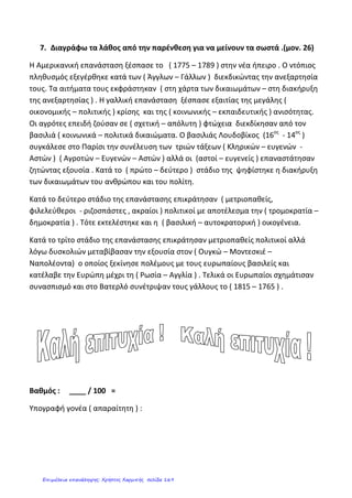 4. Συμπληρώνω σωστά το γλωσσάρι:
Γενική Συνέλευση Των Τριών Τάξεων:
…………………………………………………………………………………………………………………………………………………………………………………………
…………………………………………………………………………………………………………………………………………………………………………………………
…………………………………………………………………………………………………………………………………………………………
.
5. Συμπληρώνω σωστά:
• (Καλβίνο, Πάπα, Προτεστάντες, Αγγλία, Λούθηρο)
Κατά την πρώτη φάση της Θρησκευτικής Μεταρρύθμισης οι __________________ με επικεφαλής τον Μαρτίνο
_________________ εναντιώθηκαν στην εξουσία του ________ και στις καταχρήσεις του και δημιούργησαν
ξεχωριστή γερμανική εξουσία. Παρόμοιες ήταν οι εξελίξεις στην______________ και στην Ελβετία, με
πρωτεργάτη τον Ιωάννη _____________________.
• (εμπορικούς, γεωγραφίας, Γεωγραφικών Ανακαλύψεων, μαγνητική πυξίδα)
Κατά τη διάρκεια των _____________________ ______________________ τολμηροί θαλασσοπόροι
αξιοποιώντας την επιστήμη της _________________ και εφευρέσεις, όπως η _____________
_____________, ταξίδεψαν ως τα πέρατα του κόσμου για να χαράξουν καινούριους ______________
δρόμους.
• (εκμεταλλεύτηκαν, Ίνκας, αποικίες, Αζτέκοι)
Οι Ευρωπαίοι ίδρυσαν _______________ στον Νέο Κόσμο, ενώ ήρθαν σε επαφή με τους πολιτισμούς των
αρχαίων λαών, όπως οι _______________ και οι _______________. Οι νέοι κάτοικοι ελάχιστα επηρεάστηκαν
από αυτούς τους περιφρόνησαν και τους ___________________.
• (λίπασμα, τράπεζες, πατάτας, καπνού, Καπιταλισμός, καφέ, καλαμποκιού)
Την ίδια εποχή γεννιέται στην Ευρώπη ο ________________ ιδρύονται νέες _____________ και βιοτεχνικές
επιχειρήσεις, στη γεωργία χρησιμοποιούνται νέες τεχνικές όπως το άνοιγμα των αυλακιών και το
_______________, εισάγεται η καλλιέργεια του ________________ και της ________________ ενώ οι
Ευρωπαίοι αποκτούν νέες συνήθειες, όπως η χρήση του ____________ και του _____________.
6. Στην ενότητα αυτή μελετήσαμε την αμερικανική και την Γαλλική επανάσταση.
Από ποιες ιδέες επηρεάστηκαν οι επαναστάτες και στις δύο εξεγέρσεις;
Ποια ήταν τα αιτήματά τους;
Ποια ήταν τα αποτελέσματα της κάθε εξέγερσης;
Κεφαλάς Δημήτρης
Επιμέλεια: Χρήστος Χαρμπής http://st-taksh.blogspot.gr σελ.170
 