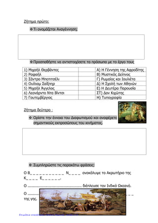 Όνομα: . . . . . . . . . . . . . . . . . . . . . . . . . . . . . . . . . . . . . . . . . . . . . . . . . Τάξη: . . . . . . . . . . . . . Ημερ. :. . . . . . . . .
Ιστορία Στ΄- Επαναληπτικό στην 1 η
ενότητα
Η Ευρώπη στα νεότερα χρόνια
1 . Βάζω √ στην ορθή πρόταση
......... Κατά την περίοδο της Αναγέννησης δημιουργήθηκαν σπουδαία έργα τέχνης.
......... Οι εξερευνητές έκαναν ταξίδια γιατί ήθελαν να διαδώσουν και το Χριστιανισμό.
......... Οι Διαφωτιστές ήταν εναντίον του δημοκρατικού πολιτεύματος.
......... Μια από τις τρεις τάξεις στη Γαλλία το 18ο
αιώνα ήταν οι πάροικοι.
......... Οι Γάλλοι επαναστάτες πολέμησαν και για την ισότητα των ανθρώπων.
2. Αντιστοιχίζω τα στοιχεία της στήλης Α με τα στοιχεία της στήλης Β
ΣΤΗΛΗ Α ΣΤΗΛΗ Β
Τυπογραφία  • Η συγκέντρωση όλων των εξουσιών στα
χέρια του μονάρχη
Ιθαγενείς  • Εκτύπωση βιβλίων με μεταλλικά κινητά
στοιχεία
Απολυταρχία  • Το σύνταγμα μιας χώρας
Καταστατικός χάρτης • Ντόπιοι κάτοικοι των περιοχών που
ανακάλυψαν οι εξερευνητές
3. Βάζω δίπλα από κάθε γεγονός τον κατάλληλο αριθμό για να δείξω τη χρονική σειρά
με την οποία συνέβηκε το κάθε γεγονός.
Εξερευνήσεις ...........
Ευρωπαϊκός Διαφωτισμός ..........
Αναγέννηση ..............
Γαλλική Επανάσταση ............
http://ekpedeftikos.com/
Επιμέλεια: Χρήστος Χαρμπής http://st-taksh.blogspot.gr σελ.173
 