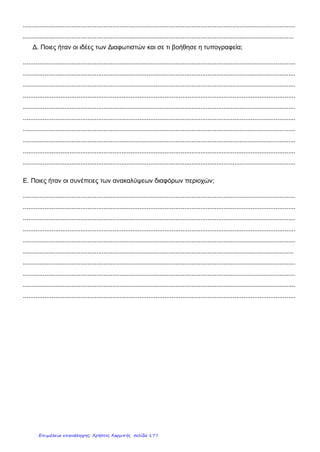 ΙΣΤΟΡΙΑ
Οι εξελίξεις στην Ευρώπη κατά τους νεότερους χρόνους
1. Ποιες είναι οι σημαντικότερες εξελίξεις (πνευματικά κινήματα, γεγονότα, κλπ) στην Ευρώπη κατά
τους νεότερους χρόνους;
____________________________________________________________________________________
____________________________________________________________________________________
____________________________________________________________________________________
2. Χαρακτήρισε τις παρακάτω προτάσεις ως σωστές (Σ) ή λανθασμένες (Λ):
Η Αναγέννηση είναι μια ιστορική περίοδος που προηγείται του Μεσαίωνα.
Αποτέλεσμα της Αμερικανικής Επανάστασης ήταν ο σχηματισμός των Η.Π.Α.
Στη 2η
φάση της Γαλλικής Επανάστασης επικράτησε ο βασιλιάς, που επέβαλε καθεστώς τρομοκρατίας.
Ο Χριστόφορος Κολόμβος πραγματοποίησε τον 1ο
περίπλου της Γης.
Η Γαλλική Επανάσταση ξέσπασε όταν ο βασιλιάς αρνήθηκε τη συμμετοχή των αστών στη Γενική
Συνέλευση των Τριών Τάξεων.
Οι Προτεστάντες αμφισβήτησαν το αλάθητο του βασιλιά.
Βασικές αρχές του Διαφωτισμού είναι η ελευθερία, η ισότητα και η ανεξιθρησκεία.
3. Αντιστοίχισε τα στάδια της Γαλλικής Επανάστασης με τα γεγονότα που συνέβησαν κατά τη
διάρκειά τους:
4. Ποιες ήταν οι συνέπειες των Γεωγραφικών Ανακαλύψεων;
_______________________________________________________________________________________
_______________________________________________________________________________________
_______________________________________________________________________________________
Όνομα ______________
Ημερομηνία _________
Βαθμός ____
Πρώτο στάδιο •
Δεύτερο στάδιο •
Τρίτο στάδιο •
• α. καθεστώς τρομοκρατίας
• β. ψήφιση της Διακήρυξης των Δικαιωμάτων του Ανθρώπου και του Πολίτη.
• γ. παραχώρηση της εξουσίας στο Ναπολέοντα Βοναπάρτη.
• δ. εκτέλεση των Γάλλων βασιλιάδων.
• ε. ψήφιση του Συντάγματος του 1791.
• στ. κατάληψη της Βαστίλης από το γαλλικό λαό.
Κάρκαλου Άννα
Επιμέλεια: Χρήστος Χαρμπής http://st-taksh.blogspot.gr σελ.178
 