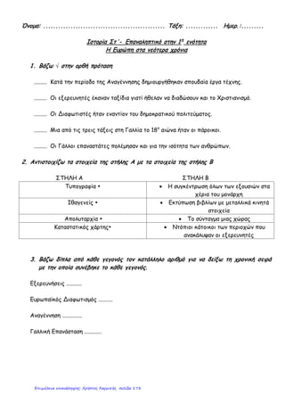 5. Κύκλωσε το σωστό:
Το κίνημα της Αναγέννησης ξεκίνησε:
α) στα μέσα του 14ου
αιώνα στη βόρεια Γαλλία. β) στα μέσα του 14ου
αιώνα στη βόρεια Ιταλία.
γ) στα μέσα του 15ου
αιώνα στην Αγγλία. δ) στις αρχές του 16ου
αιώνα στην Ιταλία.
Ο Ουμανισμός είναι ένα πνευματικό κίνημα:
α) της Αναγέννησης β) του Διαφωτισμού
γ) της Θρησκευτικής Μεταρρύθμισης δ) του Καπιταλισμού
Η Θρησκευτική Μεταρρύθμιση ξεκίνησε από:
α) την Ολλανδία, με επικεφαλής τον Έρασμο. β) την Ελβετία, με επικεφαλής τον Καλβίνο.
γ) τη Γερμανία, με επικεφαλής τον Λούθηρο. δ) την Ιταλία, με επικεφαλής τον Πάπα.
Ο Διαφωτισμός καλλιεργήθηκε κυρίως:
α) τον 17ο
αιώνα στην Αγγλία β) τον 17ο
αιώνα στη Γαλλία
γ) τον 18ο
αιώνα στην Αμερική δ) τον 18ο
αιώνα στη Γαλλία
Η πιο αρνητική συνέπεια των Γεωγραφικών Ανακαλύψεων ήταν:
α) η γέννηση του Καπιταλισμού β) η εμφάνιση της δουλείας
γ) η εμφάνιση του Διαφωτισμού δ) η Αμερικανική Επανάσταση
6. Τοποθέτησε τα ονόματα στη σωστή στήλη: Ουίλιαμ Σαίξπηρ, Γαλιλαίος, Μοντεσκιέ, Λεονάρντο
Ντα Βίντσι, Μπαχ, Νεύτωνας, Ελ Γκρέκο, Ρουσσώ
ΑΝΑΓΕΝΝΗΣΗ ΔΙΑΦΩΤΙΣΜΟΣ
7. Πότε ξέσπασαν η Αμερικανική και η Γαλλική Επανάσταση και ποια ήταν τα κύρια αίτιά τους;
____________________________________________________________________________________
____________________________________________________________________________________
____________________________________________________________________________________
____________________________________________________________________________________
Κάρκαλου Άννα
Επιμέλεια: Χρήστος Χαρμπής http://st-taksh.blogspot.gr σελ.179
 