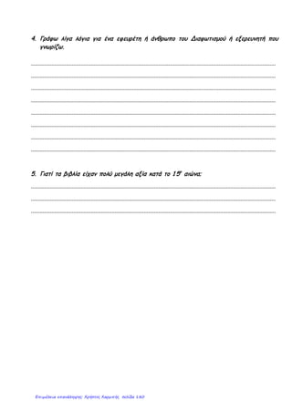 3.Αντιστοιχίστε τα ονόματα με τις γεωγραφικές ανακαλύψεις.
1.Βαρθολομαίος Ντιάζ α. Ακρωτήριο Καλής Ελπίδας
2.Βάσκο Ντα Γκάμα β. Αμερική
3.Μαγγελάνος γ. Διάπλους Ινδικού Ωκεανού
4.Χριστόφορος Κολόμβος δ. Περίπλους της Γης
1. 2. 3. 4.
4. Τοποθετήστε στην ιστορική γραμμή τις χρονολογίες της Γαλλικής και της
Αμερικανικής Επανάστασης.
5.Γράψτε για τι μίλησε ο καθένας από τους Διαφωτιστές.
Βολταίρος:____________________________________________________
Ρουσσώ:______________________________________________________
Λοκ και Μοντεσκιέ:______________________________________________
6.Συμπληρώστε τα κενά των προτάσεων.
Α.Η Θρησκευτική Μεταρρύθμιση έγινε τον ___αιώνα και χώρισε τους λαούς της
________και της ________ Ευρώπης σε _______________ και ______________
Β. Οι ιδέες της Γαλλικής Επανάστασης ήταν η _____________, η ____________ και
η _______________
Γ. Οι Ουμανιστές πίστευαν στην αξία της __________ και έδωσαν έμφαση στον
_____________ και τις δυνατότητές του.
Γιαννακοπούλου Βίκυ
Επιμέλεια: Χρήστος Χαρμπής http://st-taksh.blogspot.gr σελ.181
 