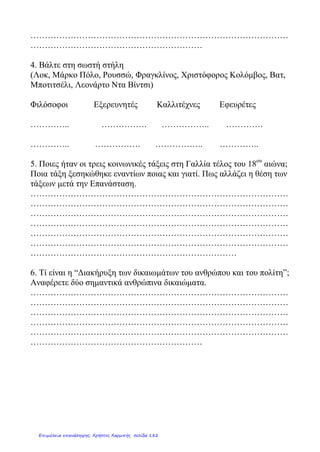 Αμερική, Ακρωτήριο Καλής Ελπίδας,Ινδικός Ωκεανός,περίπλους της
Γης
Βαρθολομαίος Ντιάζ
Βάσκο ντα Γκάμα
Μαγγελάνος
Χριστόφορος Κολόμβος
4.α .Ποιες νέες καλλιέργειες(2) και ποιες νέες συνήθειες(2)
μεταφέρθηκαν στην Ευρώπη από το Νέο Κόσμο;
……………………………………………………………………………………………………………
……………………………………………………………………………………………………………
β. Ποιές ήταν οι Τρεις Τάξεις στη Γαλλία κατά την έναρξη της Γαλλικής
Επανάστασης;…………………………………………………………………………………..
γ. Ποιος ήταν ο βασιλιάς;…………………………………………………………………….
δ. Ποιες ήταν οι ιδέες που εξέφραζε η «Διακήρυξη των Δικαιωμάτων
του Ανθρώπου και του Πολίτη;
Ε……………………………… Ι…………………………….. Α…………………………………..
ε. Σε ποιον παραχωρήθηκε η εξουσία κατά την Τρίτη φάση της Γαλλικής
Επανάστασης;………………………………………………………………………
Θρησκευτική Μεταρρύθμιση, Ανακάλυψη της Αμερικής, Αμερικανική
Επανάσταση ,Γαλλική Επανάσταση
1492 1517 1776 1789
5.Τοποθέτησε τα γεγονότα στη σωστή χρονολογική σειρά:
3. Ποιος ταξίδεψε πού;
Μιχαλοπούλου Aλεξάνδρα
Επιμέλεια: Χρήστος Χαρμπής http://st-taksh.blogspot.gr σελ.183
 