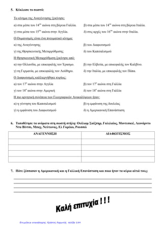 ΚΡΙΤΗΡΙΟ ΑΞΙΟΛΟΓΗΣΗΣ ΣΤΗΝ ΙΣΤΟΡΙΑ ΣΤ΄2 ΤΑΞΗΣ
Νο: 1
Απάντησε με προσοχή τις ερωτήσεις, για
να μην πάθεις «Βατερλό», όπως εγώ!
Καλή επιτυχία!!!!
• Κατά τη διάρκεια των ………………………………………… ………………………………………… τολμηροί
θαλασσοπόροι ταξίδεψαν ως τα πέρατα του κόσμου. Ο ………………………… …………………………
ανακάλυψε την Αμερική και ο ………………………………………… έκανε τον περίπλου της Γης.
• Τον 18ο
αιώνα εμφανίστηκε ο ………………………………………… . Ξεκίνησε από την
…………………………………………, αλλά καλλιεργήθηκε στη ………………………………………… . Οι
εκφραστές του έδωσαν έμφαση ……………………………………………………………………………
………………………………………………………………………………………………………………………………………………………
…………………………………………………………………………………………………………………………………………………… .
Ο ………………………………………… μίλησε για την ανεξιθρησκία, ο ………………………………………… για
την ελευθερία και την ισότητα και ο ………………………………………… κατασκεύασε την πρώτη
μπαταρία.
4) α) Γράφω τα αίτια της Γαλλικής Επανάστασης. β) Περιγράφω την τρίτη φάση
της Επανάστασης.
………………………………………………………………………………………………………………………………………………………
………………………………………………………………………………………………………………………………………………………
………………………………………………………………………………………………………………………………………………………
……………………………………………………………………………………………………………………………………….………………
………………………………………………………………………………………………………………………………………………………
………………………………………………………………………………………………………………………………………………………
………………………………………………………………………………………………………………………………………………………
………………………………………………………………………………………………………………………………………………………
………………………………………………………………………………………………………………………………………………………
………………………………………………………………………………………………………………………………………………………
………………………………………………………………………………………………………………………………………………………
………………………………………………………………………………………………………………………………………………………
………………………………………………………………………………………………………………………………………………………
………………………………………………………………………………………………………………………………………………………
………………………………………………………………………………………………………………………………………………………
………………………………………………………………………………………………………………………………………………………
………………………………………………………………………………………………………………………………………………………
………………………………………………………………………………………………………………………………………………
Καλογερά Ευτυχία
Επιμέλεια: Χρήστος Χαρμπής http://st-taksh.blogspot.gr σελ.185
 