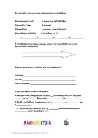 Γαλλική Επανάσταση
Όνομα: ___________________________
Ημερομηνία: _______________________
1ο
Επαναληπτικό στην Ιστορία
Ενότητα Α: Οι εξελίξεις στην Ευρώπη κατά τους Νεότερους χρόνους
1. Αντιστοίχισε τις ημερομηνίες με τα σωστά γεγονότα:
1453 1492 1517 1689 1776 1789 1815
/14
2. Να αντιστοιχίσεις τους εξερευνητές με το επίτευγμά τους:
Βαρθολομαίος Ντιάζ • • πρώτος περίπλους της Γης
Βάσκο Ντα Γκάμα • • Ακρωτήριο της Καλής Ελπίδας
Μαγγελάνος • • Αμερική
Χριστόφορος
Κολόμβος
• • διάπλους του Ινδικού Ωκεανού
/8
3. Να συμπληρώσεις το σταυρόλεξο:
1. Κίνημα τους Αναγέννησης που μεταφράζεται ως Ανθρωπισμός.
2. Πολύ σημαντικός και πασίγνωστος ζωγράφος τους Αναγέννησης.
3. Διατύπωσε κι τους την αστρονομική θεωρία του κατά την Αναγέννηση.
4. Μαρτίνος _________: Γερμανός μοναχός που δημιούργησε την προτεσταντική εκκλησία.
5. Αυτή η κοινωνική τάξη ήταν η πιο αδικημένη πριν τη Γαλλική Επανάσταση.
6. Ανακάλυψε την μπαταρία.
7. Διαφωτιστής ο οποίος μίλησε για την ανεξιθρησκεία.
8. Σπουδαίος συνθέτης που έζησε την περίοδο του Διαφωτισμού.
9. Σπουδαίος επιστήμονας που διατύπωσε το νόμο τους βαρύτητας.
10. Δομήνικος Θεοτοκόπουλος, Έλληνας ζωγράφος που έζησε στην Ισπανία.
Β’ Άλωση της Κων/πολης από τους
Οθωμανούς Τούρκους
Υπογράφεται στην
Αγγλία ο « Χάρτης των
Δικαιωμάτων»
Ο στρατός του Μ.
Ναπολέοντα
συντρίβεται στο
Βατερλό.
Ο Χριστόφορος Κολόμβος
ανακαλύπτει την Αμερική. Αμερικανική Επανάσταση
Θρησκευτική Μεταρρύθμιση
Καραγκούνη Μαρία
Επιμέλεια: Χρήστος Χαρμπής http://st-taksh.blogspot.gr σελ.187
 