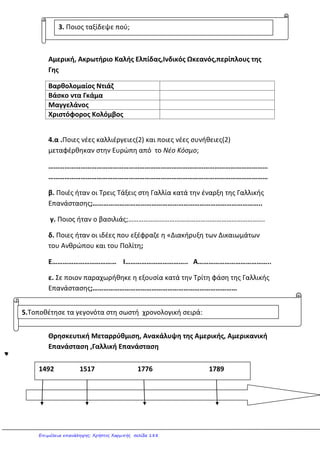 /10
6. Οι εξερευνητές ανακάλυψαν νέες χώρες. Εκεί συνάντησαν ιθαγενείς. Γράψε μια παράγραφο γι’
αυτό το θέμα. (Ανάφερε ποιοι ήταν οι πιο γνωστές φυλές, τι κερδίσαμε απ’ αυτούς και πώς τους
φέρθηκαν οι κατακτητές).
_________________________________________________________________________________
_________________________________________________________________________________
_________________________________________________________________________________
_________________________________________________________________________________
_________________________________________________________________________________
______________________
/10
7. Γράψε μια παράγραφο στην οποία θα συμπεριλαμβάνονται και οι απαντήσεις στις ερωτήσεις:
• Ποια γεγονότα οδήγησαν στην
Επανάσταση;
• Ανάφερε δυο μέτρα που πάρθηκαν
κατά την πρώτη φάση.
• Τι ακραίο συνέβη κατά τη δεύτερη
φάση;
• Ποιος ανέλαβε την εξουσία κατά την
Τρίτη φάση;
_________________________________________________________________________________
_________________________________________________________________________________
_________________________________________________________________________________
_________________________________________________________________________________
_________________________________________________________________________________
_________________________________________________________________________________
_________________________________________________________________________________
_________________________________________________________________________________
_________________________________________________________________________________
_________________________________________________________________________________
_________________________________________________________________________________
_________________________________________________________________________________
_________________________________________________________________________________
____________________________________________
/18
ερώτηση δώρο: Αφού ο Χ. Κολόμβος ανακάλυψε πρώτος την Αμερική, από ποιον πήρε το
όνομά της η ήπειρος; _______________________________
Καραγκούνη Μαρία
Επιμέλεια: Χρήστος Χαρμπής http://st-taksh.blogspot.gr σελ.189
 