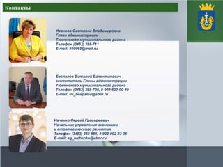 Контакты
Иванова Светлана Владимировна
Глава администрации
Тюменского муниципального района
Телефон (3452) 288-711
E-mail: 950065@mail.ru
Беспалов Виталий Валентинович
заместитель Главы администрации
Тюменского муниципального района
Телефон (3452) 288-708, 8-902-620-00-40
E-mail: vv_bespalov@atmr.ru
Ивченко Сергей Григорьевич
Начальник управления экономики
и стратегического развития
Телефон (3452) 288-851, 8-922-002-23-36
E-mail: sg_ivchenko@atmr.ru
 