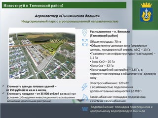 Агрокластер «Пышминская долина»
Инвестируй в Тюменский район!
Индустриальный парк с агропромышленной направленностью
 Стоимость аренды готовых зданий –
от 250 рублей за кв.м в месяц
 Стоимость продажи – от 35 000 рублей за кв.м (при
условии соблюдения инвестиционного соглашения
возможна длительная рассрочка)
Расположение – п. Винзили
(Тюменский район)
Общая площадь: 70 га
•Общественно-деловая зона (сервисные
центры, придорожный сервис, АЗС) – 13 Га
•Транспортная инфраструктура (трактодром) –
1,1 Га
• Зона СхО – 20 Га
•Зона СхУ – 32 Га
•Зона усадебной застройки – 2,6 Га, в
перспективе перевод в общественно- деловую
зону
Электроснабжение: 120 кВт
с возможностью подключения
дополнительных мощностей (2 МВт)
Газоснабжение: площадка подключена
к системе газоснабжения
Водоснабжение: площадка присоединена к
центральному водопроводу п.Винзили
 