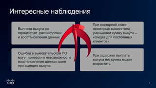 3
Выплата выкупа не
гарантирует расшифровки
и восстановления данных
Ошибки в вымогательском ПО
могут привести к невозможности
восстановления данных даже
при выплате выкупа
При повторной атаке
некоторые вымогатели
уменьшают сумму выкупа –
«скидка для постоянных
клиентов»
При задержке выплаты
выкупа его сумма может
возрастать
Интересные наблюдения
 