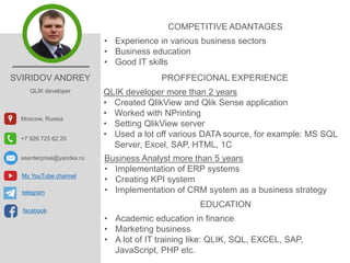 SVIRIDOV ANDREY
QLIK developer
Moscow, Russia
+7 926 725 62 20
asenterprise@yandex.ru
COMPETITIVE ADANTAGES
• Experience in various business sectors
• Business education
• Good IT skills
PROFFECIONAL EXPERIENCE
QLIK developer more than 2 years
• Created QlikView and Qlik Sense application
• Worked with NPrinting
• Setting QlikView server
• Used a lot off various DATA source, for example: MS SQL
Server, Excel, SAP, HTML, 1C
Business Analyst more than 5 years
• Implementation of ERP systems
• Creating KPI system
• Implementation of CRM system as a business strategy
EDUCATION
• Academic education in finance
• Marketing business
• A lot of IT training like: QLIK, SQL, EXCEL, SAP,
JavaScript, PHP etc.
My YouTube channel
facebook
telegram
 