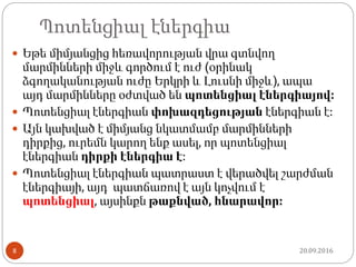 Պոտենցիալ էներգիա
 Եթե միմյանցից հեռավորության վրա գտնվող
մարմինների միջև գործում է ուժ (օրինակ
ձգողականության ուժը Երկրի և Լուսնի միջև), ապա
այդ մարմինները օժտված են պոտենցիալ էներգիայով:
 Պոտենցիալ էներգիան փոխազդեցության էներգիան է:
 Այն կախված է միմյանց նկատմամբ մարմինների
դիրքից, ուրեմն կարող ենք ասել, որ պոտենցիալ
էներգիան դիրքի էներգիա է:
 Պոտենցիալ էներգիան պատրաստ է վերածվել շարժման
էներգիայի, այդ պատճառով է այն կոչվում է
պոտենցիալ, այսինքն թաքնված, հնարավոր:
20.09.20168
 