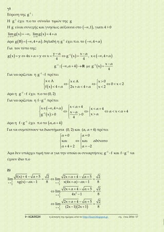 ___________________________________________________________________________
1η ΑΣΚΗΣΗ η άσκηση της ημέρας από το http://lisari.blogspot.gr σχ. έτος 2016-΄17
γ)
Εύρεση της -1
g :
Η -1
g έχει π.ο το σύνολο τιμών της g
Η g είναι συνεχής και γνησίως αύξουσα στο  ,1 , γιατι 4 > 0
    
   
x x 1
lim g x , limg x 4 α
άρα     g Β ,4 + α , δηλαδή η -1
g έχει π.ο. το  ,4 + α
Για τον τύπο της:
      
         1y α x α
g x y 4x α y x g x , x ,4 + α
4 4
 
  1
g : ,α 4 R με   
1 x α
g x
4
Για να ορίζεται η 1
g f πρέπει
 
    
      
       
x A x A x 0
0 x 2
f x 4 α 2x α 4 α x 2
άρα η 1
g f έχει π.ο το (0, 2)
Για να ορίζεται η 1
f g πρέπει
 
 
        
       
   
1
x α 4x ,4 + α x α 4
α x α 4x α
x α0g x 0
4
άρα η 1
f g έχει π.ο το  α,α 4
Για να συμπίπτουν τα διαστήματα (0, 2) και (α, α + 4) πρέπει
 
 
 
     
α = 0 α = 0
και και αδύνατο
α 4 2 α 2
Άρα δεν υπάρχει τιμή του α για την οποία οι συναρτήσεις 1
g f και 1
f g να
έχουν ίδιο π.ο
δ)
 

      
  
    
   
 

1 1
x x
2 2
21
x
2
f(x) 4 α 5 2 2x α 4 α 5 2
lim lim
xg(x) αx 1 8 x(4x α) αx 1 8
2x α 4 α 5 2
lim
84x 1
 
   
 
 1
x
2
2x α 4 α 5 2
lim
8(2x 1) 2x 1
 